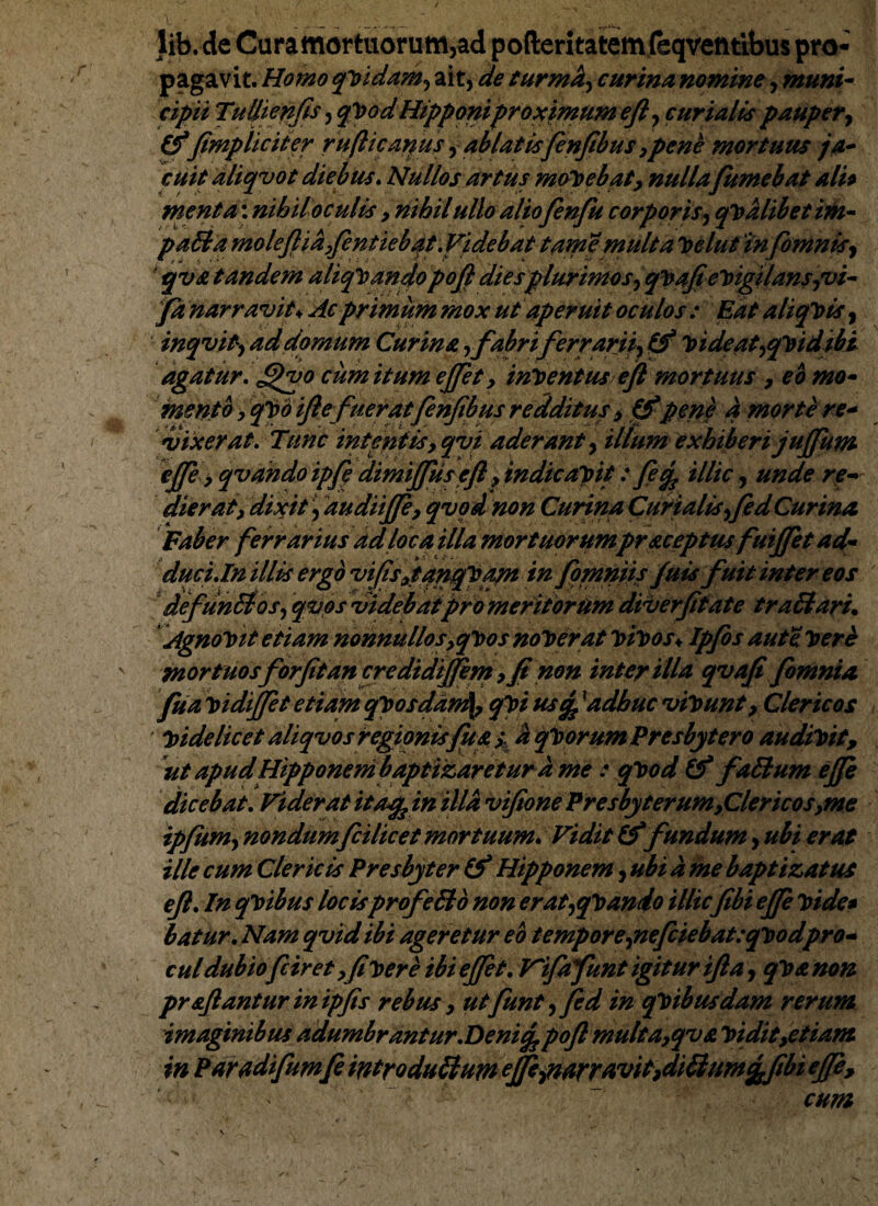 lib. de Curamortuorum,ad pofteritatemfeqventibus pro¬ pagavit. Homo qvidam, ait, de turmk, eurina nomine, muni- cipii Tullienfis, qVodHipponiproximumeft, curialis pauper, (impliciter rufi icamus, ablatisfenjibus,pene mortuus ja¬ cuit aliqvot diebus. Nullos artus movebat, nulla fumebat ali* menta: nihil oculis > nihil ullo aliofenfu corporis, qualibet im- padi a moleftia yfentiebqt.Videbat tame multa Vclut infbninis, qva tandem aliquandopojl diesplurimos,qVajt'evigilansyz¥- fa narravit♦ Ac primum mox ut aperuit oculos : Eat aliquis, inqvity ad domum Curina rfabriferrarii, Videat,qvid ibi agatur. J^vo cum itum ejfet, initentus efi mortuus , eo mo¬ mento y qVd ijie fuerat fenjibus redditus , pene a morte re¬ vixerat. Tunc intentisy qvi aderant, illum exhiberi jujfum ejfe y qvdndoipfp dimijfus eft y indicapit: fe% illic, unde re¬ dieratdixit, dudiijfe, qvod non Curina Curialis,fed Curina Faber ferrarius ad loca illa mortuorumpr&ceptus fuijfet ad¬ duc i.In illis ergo viffsjtanqVam in fomniis juis fuit inter eos defunbtos, qvos videbat pro meritorum diverftate trabi ari. Agnovit etiam nonnullos,qVos noVerat Itiltos♦ Ipfos aut e. Iter e mortuosforfitan credidiffem y fi non inter illa qvafi fomnia fua vidijfet etiam qVosdan^ qVi ustfexadhuc vivunt, Clericos ' videlicet aliqvos regionis fu a s % qltorum Presbytero audivit, ut apudHipponembaptizaretur d me : qVod fablum ejfe dicebat. Viderat itafein illa vifionePresbyterumyClericoSyme ipfum, nondumfcilicet mortuum. Vidit fundum, ubi erat ille cum Clericis Presbyter (f Hipponem, ubi a me baptizat us ejl. In qVibus locisprofebto non erat,qVando illic fibi ejfe Vide* batur. Nam qvid ibi ageretur eo t empore,nefciebat: qvod pro¬ cul dubiofciret yfi Vere ibi ejfet. Tifafunt igitur ijla, qV& non proflanturinipfis rebus, utfunt,fed in qVibusdam rerum imaginibus adumbrantur.Deni% pojl multa9qv& Vidit,etiam in Paradifumfe introdublum ejfe,narravitydi£ium%fibi ejfe,  '  ~ cum