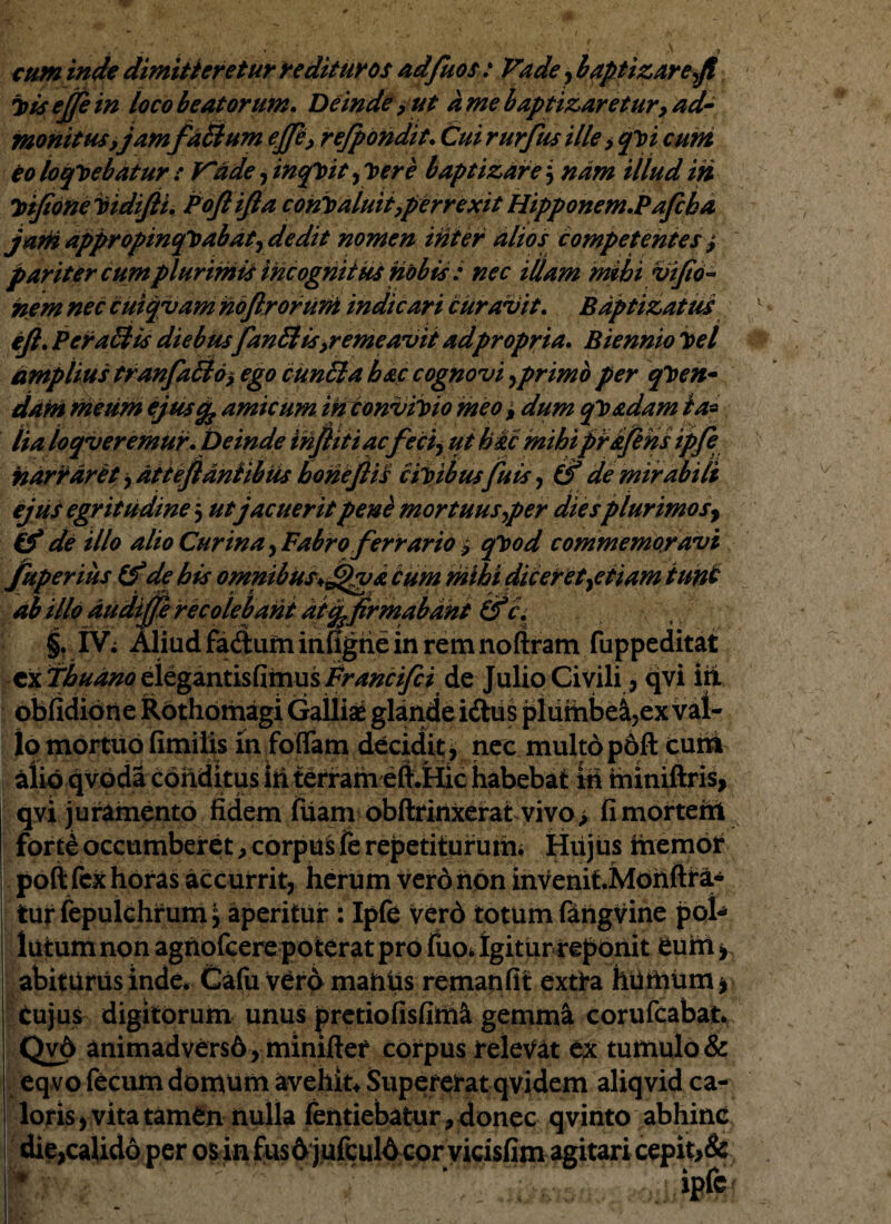 cum inde dimitteretur redituros adfuos : Vade, baptizare-fi Totsejfein loco beatorum. Deinde , ut a me baptizaretur, ad¬ monitus,jam fatium ejjk, rejpondit. Cui rurfus ille > q\n cum eo loquebatur : V*ade ,inqyit ploere baptizare$ nam illud in Ttifioneitidijii. Pojtijla coni)aluit,perrexit Hipponem.?afcha jani appropinquabat, dedit nomen inter alios competentes j pariter cum plurimis incognitus nobis : nec illam mihi vifiti- nem nec cuiqvam hojlroruni indicari curavit. Baptizat us efi. PcraElis diebusfanftis,remeavit adpropria. Biennio y>el amplius tranfaU&i ego cunEla hac cognovi,primo per qlten- dam meum ejuscfe amicum in conviloio meo i dum qy&dam ta¬ lia loqveremur. Deinde infiiti ac feci-, ut hic mihiprijehs ipfe narraret, attejlantibus honefiis ciribus fuis, (f de mirabili ejus egritudine 5 utjacuerit pene mortuus ^per diesplurimos-, & de illo alio Cur in a, Fabro ferrario , q^od commemoravi fuperius (f de bis omnibus+fpgi cum mihi diceret,etiam tunc ab illo audijfe recolebant at^firmabant &a §. IV; Aliud fadum itifigtie in rem noftram fuppeditat cx Tbuano elegantisfimus Prancifei de Julio Civili, qvi iri obfidione Rothomagi Galliae glande idtus plumbe^,ex val¬ lo mortuo fimilis in foflam decidit, nec multop6ft cum alio qvoda conditus in terram eft.Hic habebat id miniftris, qvi juramento fidem luam obilrinxerat vivo > fi morteiti fortd occumberet , corpusfe repetiturum. Hujus hiemor poft fex horas accurrit, herum vero non invenitMonftra* turfepulchrum^ aperitur : Ipfe verd totum fangvine pol* lutum non agnofcere poterat pro fuo, Igitur reponit eum > abiturus inde, Cafu vero maniis remanfit extta humum, Cujus digitorum unus pretiofisfim& gemm& corufcabat. Qv6 animadvers6, mimfter corpus relevat tx tumulo & eqvo fecum domum avehit, Supererat qvidem aliqvid ca¬ loris , vita tamen nulla fentiebatur, donec qvinto abhinc