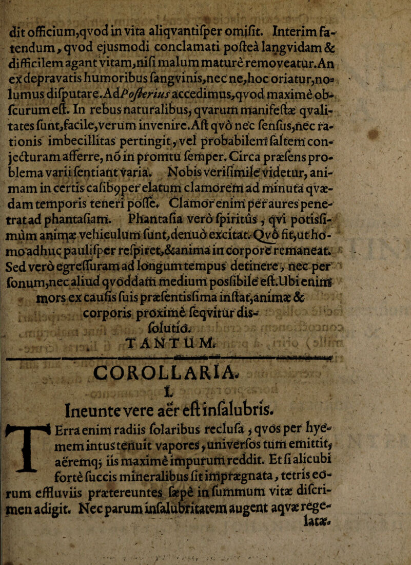 dit officium,qvod in vita aliqvantifper omifit. Interim fa¬ tendum ,qvod ejusmodi conclamati pofiealangvidam& difficilem agant vitam^nifi malum mature removeatur. An ex depravatis humoribus fangvims^nec ne,hoc oriatur,no=? lumus di{putare.AdP<^mWaccedimus,qvod maxime ob- fcurumeff. In rebus naturalibus, qvarum manifeftae qvali- tates funt,facile,verum invenire.Aft qvo nec fenfus,nec ra¬ tionis imbecillitas pertingit , vel probabilem ialtem con¬ jecturam afferre, no in promtu femper, Circa praeiens pro¬ blema varii fentiatit varia* Nobis verifimilef videtur, ani¬ mam in certis cafibpper'elatum clamorem ad minu ta qvae- dam temporis teneri pdfle+ Clamor enim per aures pene- tratad phantafiamu Phantafia vero fpiritiis, qvi potisfi- mum anirqae vehiculum funt, deiiuo excitat, Qv6 fit,uthd- mo adhuc paulifper refpiret^&anima in corpore remaneat. Sed vero egrefiuram ad idngum tempus detinere , nec per fonum,nec aliud qvoddam medium posfibiidelt.llbi enint mors ex caufis fuis praefentisfima iriftat,animae & corporis proximefeqviturdis- fblutidi . .  ' . TANTUM, ----1 • < corollaria. t Ineunte vere aer eft infalubris. T Erra enim radiis folaribus reclufa, qvds per hy€«' mena intus tenuit vapores», univerfds tum emittit, aeremq; iis maximi impurufii reddit. Et fi alicubi forte fuccis mineralibus fit impraegnata, tetris ed- rum effluviis praetereuntes laepd in fummum vitae diferi- men adigit. Nec parum infalubritatem augent aqvae rege¬ lata