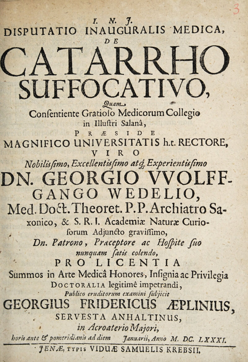 /. N. J. DISPUTATIO INAUGURALIS MEDICA, r /i A s i i ■QNMWi i 1 r^k i A i A 1 Gfttantj» *' Contendente Gradolo Medicorum Collegio in Uluftri Salana, p R JE S I D E MAGNIFICO UNIVERSITATIS h.t.RECTORE, VIRO Nobilis/imo, Excellentisfimo atcp Experientis fimo DN. GEORGIO VVOLFF- GANGO WEDELIO, Med. DofETheoret. P.P. Archiatro Sa- xonieo, Sc S. R, I. Academias Naturas Curio- ,t ' forum Adjundo graviflimo, Dn. Patrono, P receptor e ac Hojpite fiio nunquam fatis colendo, PRO LICENTIA Summos in Arte Medica Honores, Infigniaac Privilegia Doctoralia legitimi impetrandi, Publico eruditorum examini fubjicit GEORGIUS FRIDERICUS dEPLINIUS SERVESTA ANHALTINUS, » in Acroaterio Majori, horis ante td potneridianis ad diem Januarii, Anno M, DC. LXXXI. ■ JENAE, typis VIDUdi SAMUELIslGREBSTh >