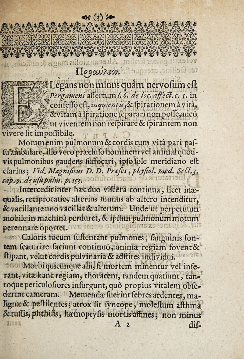 A® */>%$ ww «Ar-sAa <A«-va* f i ^i* V V W* ^ ^jv ^ «? *%? i? *l|? 'it %? $ 3§ff %v ^ '4?'^%?i* non minus quam neryofum efl: ni affertum l. 6. de loc, affedl. c. /. ia eft, inquientisfix. fpirationem a vita, at a Ipiratione leparari non pofie,adeo ut viventemiioh relpirare & Ipirantem non vivere fit impotfibile. Motum enim pulmonum & cordis cum vita pari paf- fu ambulare, illo vero praeclufo hominem vel animal quod¬ vis pulmonibus gaudens fuffocari, ipfofole meridiano eft clarius 5 Vid, Magnificus D, D. Prafies, phy fio!, med. Sedt.y. cap.p. de ufkpulm. p.153. Intercedit infer haec duo vifcefa continua , licet inae¬ qualis, reciprocatio, alterius munus ab altero intenditur, & vacillante uno vacillat & alteruttn Unde ut perpetuum mobile in machina perduret, & ipfuili pulmonum motum perennare oj Caloris tem fcaturire faciunt continuo, animae regiam fovent & ftipant, velut cordis pulvinaria & adftites individui. Morbi quicunque alii,-fi mortem minentur vel infe- ortet. focum fuftentMht pulmones 3 ianguinis fon- rant, vita hanc regiam, thoracem, tandem quatiunt , tan¬ toque periculofiores inliirgunt, quo propius vitalem oble- derint cameram. Metuenda fuerint febres ardentes, ma¬ lignae & peftileUtes j atrox fit fyncope, moleftum afthma & tuftis, phthins, hacmoptyfis mortis affines 3 non minus