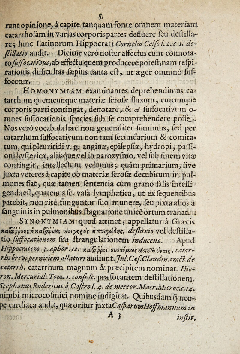 f' ; ■ ' > rant opinione, 4 capite tanquam fonte omnem materiam catarrhofam in varias corporis partes defluere feu deftilla- re j hinc Latinorum Hippocrati Cornelio Celfo L 2. c. 1, de- Jl illatio audit. Dicitur verdnofler affedns cum connota- tofujfocatipus, ab effedtu quem producerepoteft, nam refpi- rationis difficultas iaepius tanta eflr,. ut aeger omnino fuf- focetur. / Homontmiam examinantes deprehendimus ca- tarrhum quemcunque materia: fero fle fluxum, cuicunque corporis parti contingat , denotare, & -w fufFocativum o- mnes fuffocationis fpccies fub fe comprehendere poflo. Nos vero vocabula haec non generaliter fumimus, fed per catarrhum fuffocativum non tam fecundarium & comita» tum,quipleuritidiv. g. anginae, epilepfia:, hydropi , pafli- oni hyftericx, aliisque vel in paroxyfmo, vel fub finem vitae contingit, intelleffum volumus quam primarium, five juxta veteres a capite ob materiae fero fle decubitum in pul¬ mones fiat, qua: tamen lententia cum grano falis fnteiii- gendaefl, quatenusfc. vafa lymphatica, ut exfequentibus patebit, non rite funguntur fiio munere, feu juxta alios a /anguinis in pulmonibus /lagnatione unice ortum trahat*. . Stnontmiam quod attinet, appellatur a Graecis Ket$fi(iac$trKa$pjtvs 7rjTrvtyaSyig, defluxio vel deftilla- tio fuffocationem feu flrangulationem inducens. Apud Hippocratem 3. apbor. 12. xd^ppoi cmtbftsuscatar~ rbi breYiperniciem altaturi audiunt./#/. C&fClaudin.traci. de catarrh. catarrhum magnum & praecipitemnominat Hie- ron. Mercurial. Tom. t. eonfult. prafocantem deflillatioriem. StephanusRodericus a Cafiro L 4. de meteor.Macr.Microc.c. 14, (limbi microcofmici nomine indigitat. Quibusdam fynco¬ pe cardiaca audit, quae oritur juxtaCaJfarumHoffmannum in ^ 2 infiit.