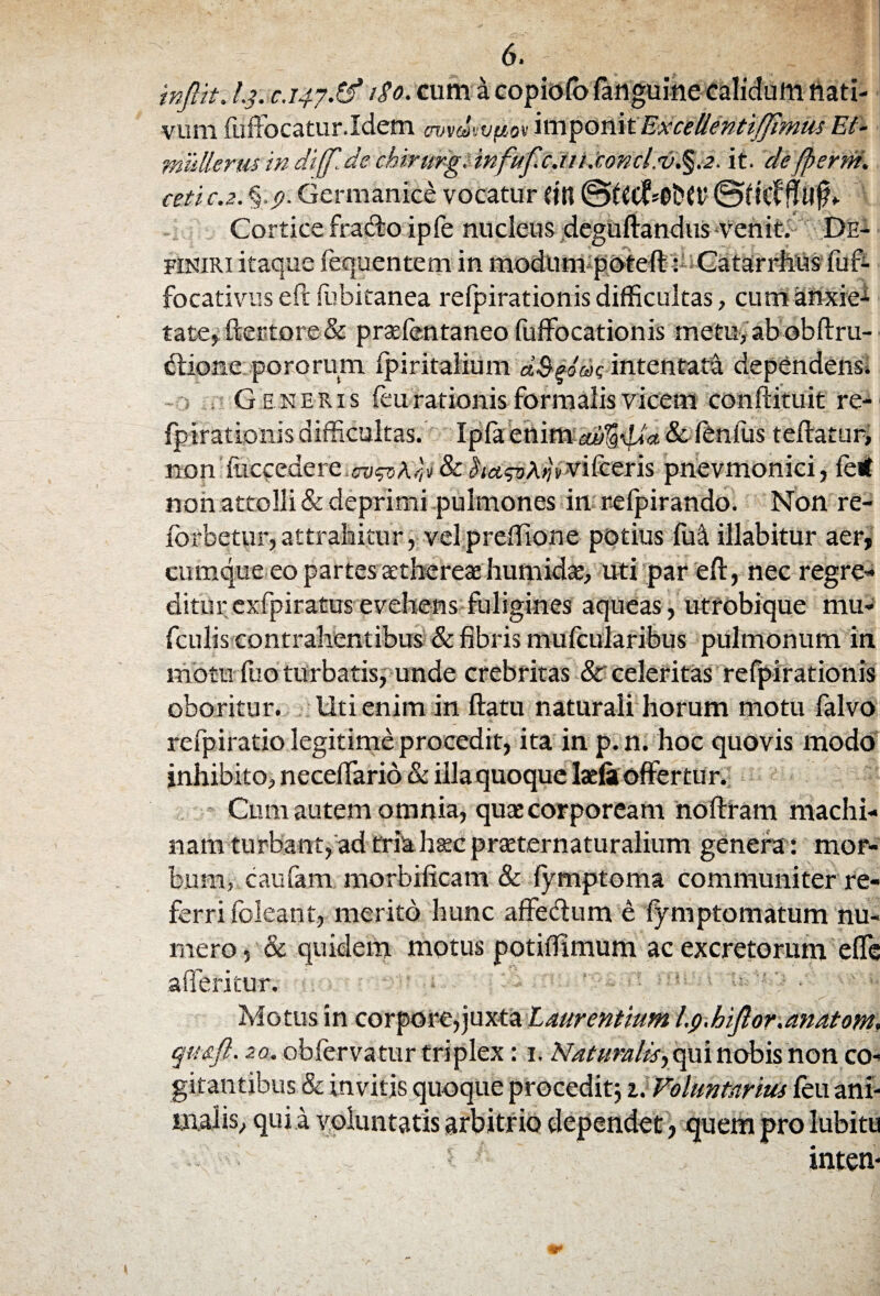 injlit. l.j. C.147.& 1S0. cum a copiofb fanguine calidum dati¬ vum fuffocatur.Idem avvdwpov imponit Excellentiffmus Et- mulierm in diff.de chirurgi in,fufc.ti1 .'conciit. defperni, ceti c.z. Germanice vocatur Ctn ©tfCC^ODCt' 0fkf ffllfh Cortice frado ipfe nucleus deguftandus -venit. De¬ finiri itaque fequentem in modum poteft: Catarrhus fuf- focativus eft fubitanea refpirationis difficultas, cum anxie^ tate, ftertore& pradentaneo fuffocationis metu, ab obftru- dione pororum fpiritalium aS^oae intentata dependens* Generis feu rationis formalis vicem conftituit re- fpnationis difficultas. Ipfaettim^dia&fenfus teftatur, non foccedere&kawkrjvvifceris pnevmonici, fe< non attolli & deprimi pulmones in refpirando. Non re- fbrbetur, attrahitur, velpreftione potius fui illabitur aer, cumque eo partes aethereae humidae, uti par eft, nec regre¬ ditur exfpiratus evehens fuligines aqueas, utrobique mu* fculis contrahentibus & fibris mufcularibus pulmonum in motu fuo turbatis, unde crebritas & celeritas refpirationis oboritur. Uti enim in ftatu naturali horum motu falvo refpiratio legitime procedit, ita in p.n. hoc quovis modo inhibito, neceflario & illa quoque laefit offertur. Cum autem omnia, quas corpoream noftram machi¬ nam turbant, ad tria haec prteternaturalium genera: mor¬ bum, caufam morbificam & fymptoma communiter re¬ ferri foleant, merito hunc affedum e fymptomatum nu¬ mero , & quidem motus potiftlmum ac excretorum effe afferitur. Motus in corpore,juxta Laurentium Ip.hijlor.amtom, qu&fl. 2a, ob fervatur triplex: 1. Naturalis^ qui nobis non co¬ gitantibus & invitis quoque procedit; 1. Voluntarius feu ani¬ malis, qui a voluntatis arbitrio dependet, quem pro lubitti - ! inten-