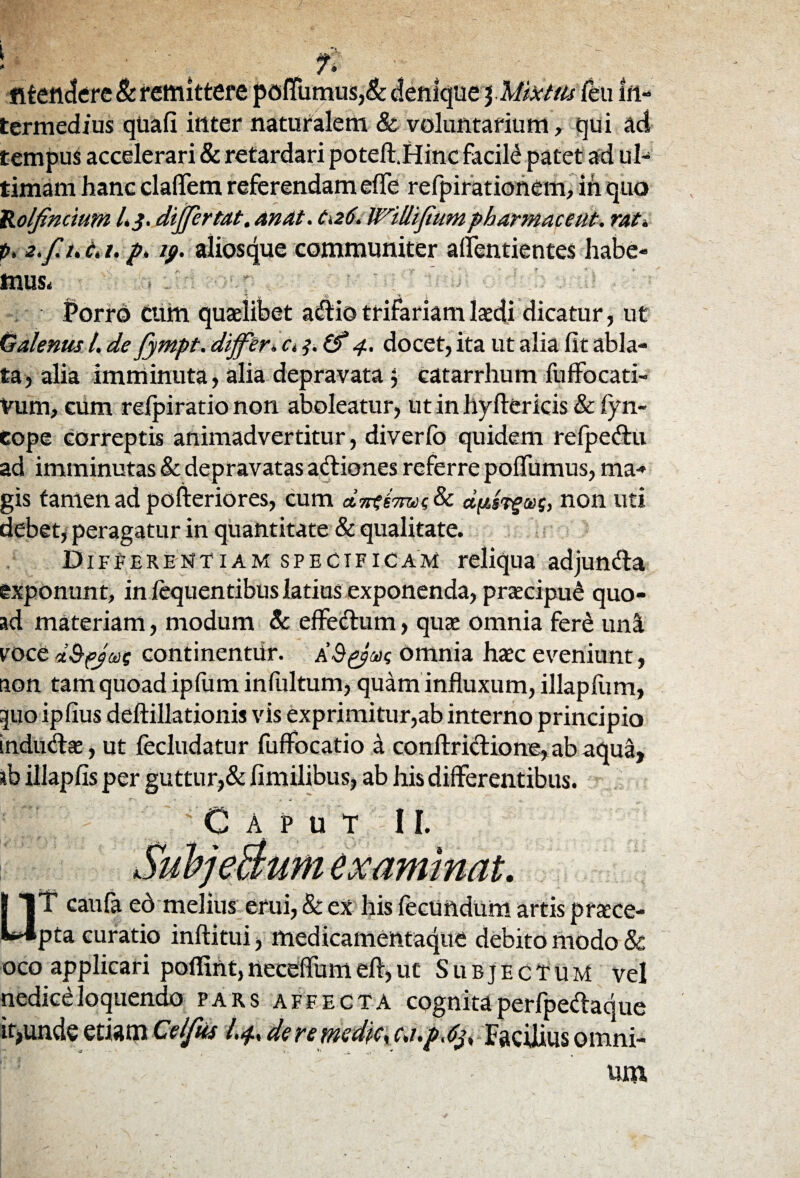 fitendere & remittere pofTumus,& denique \Miicitu Ceu in¬ termedius qUafi inter naturalem & voluntarium, qui ad tempus accelerari & retardari poteft.Hinc facili patet ad ul¬ timam hanc claflfem referendam efTe refpirationem, ih quo VLolfincium L 3. differ tat. an At. C126. Willijium pharmaceut. rat* p, 2.fuc.i. p. 19. aliosque communiter aflentientes habe¬ mus, . p' Porro cum quaslibet adio trifariam laedi dicatur, ut Galenus l. de fympt. differ* c. 3. Z? 4. docet, ita ut alia fit abla¬ ta, alia imminuta, alia depravata 5 catarrhum fuffocati- Vum, cum reipiratio non aboleatur, ut in hyftericis & fyn- eope correptis animadvertitur, diverfo quidem refpedu ad imminutas & depravatas adiones referre poflumus, ma¬ gis tamen ad pofteriores, cum aLirtirmi & dpsTfus, non uti debet, peragatur in quantitate & qualitate. Differentiam specificam reliqua adjunda exponunt, in lequentibus latius exponenda, praecipui quo¬ ad materiam, modum & effedum, quae omnia fere una eoce d&pja)i continentur. omnia hac eveniunt, aon tam quoad ipfum infultum, quam influxum, illapfum, 3110 ipfius deftillationis vis exprimitur,ab interno principio indudae, ut fecludatur fuffocatio a conftridione, ab aqua, ab illapfis per guttur,& fimilibus, ab his differentibus. Caput 11. SubjeBum examinat. □T caufa eb melius erui, & ex his fecundum artis praece¬ pta curatio inftitui, medicamentaque debito modo & oco applicari poflint, neceffum efl, ut Subjectum vel nediceloquendo pars affecta cognitaperfpedaque it>unde etiam Cei fas I.4, de re medie* c.i.p.C^ Facilius omni¬ um