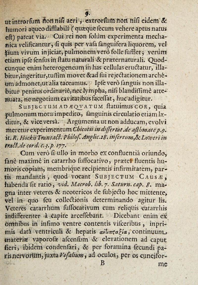ut introrfunt fionnifi acri, cxtrorflnll non hi fi eidem & humori aqueo difflabili ( quaque fecum vehere aptus natus efl) pateat via. Cui rei non folum experimenta mecha¬ nica velificantur, fi quis per vafafanguifera liquorem, vel |ium vivum in jiciat, pulmonem vero folle fuffiet 5 verum etiam ipfe fenfus ih flatu naturali & praeternatufali. Quod¬ cunque enim heterogeneum ih has cellulas erudiatur, illa- bitur, ingeritur, tuflim movet &ad fiii rejedlationem archi¬ um admonet,utalia taceamus. Ipfe vero fanguis non fila¬ bitur penkus ordinarie, nec lympha, nifi blandiflime atte¬ nuata, ne negotium cavitatibus faceifat, huc adigitur. Subjectum ad^qvatum flatuimus c o r , quia pulmonum motu impedito, fanguinis circulatio etiam lae¬ ditur, & vice versa. Argumenta ut non adducam, evolvi meretur experimentum Chicotii indijfertat.de afthmatep.p. it./?. HockiiTrans affi. Phil0f.Anglic.2S• infertinn&Lotyeriin tra5f.de cord. c.z.p /77. Cum vero fi ullo in morbo ex confluentia oriundo, fane maxime in catarrho fuffocativo, prsetef fluentis hu¬ moris copiam, membrique recipientis infirmitatem, par¬ tis m andantis, quod vocant Subjectum C a u s je , habenda fit ratio, vid. Macroh. lib. 7. Satum, cap. S. ma¬ gna inter veteres & neotericos de fubjedlo hoc mittente, vel in quo feu colledlionis determinando agitur lis. Veteres catarrhiim fufFocativum cum reliquis catarrhis indifferenter a capite arceflebant. Dicebant enim ex omnibus in infimo ventre contentis vifceribus, inpri- mis dati ventriculi & hepatis athwsalla fcontinuunL» materia: vaporofie afcenfum & elevationem ad caput fieri, ibidem condenfari, & per foramina fecundi pa¬ ris nervorUm, juxta VJalium, ad oculos, per os ciinejfor- B me /