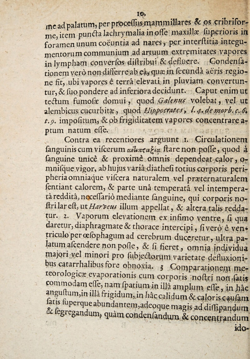 IO. me ad palatum, per pfoceffus mammillares 8c os cribrifor- me, item puncfla lachrymalia in ofle maxilla: luperioris in foramen unum coeuntia ad nares y per interftitia integu¬ mentorum communium ad artuum extremitates vapores in lympham converfos diftribui & defluere. Cond en la¬ tionem vero non differre ab ea, qua: in fecunda aeris regio¬ ne fit, ,ubi vapores £ terra elevati in pluviam convertun¬ tur, & fuo pondere ad inferiora decidunt. Caput enim ut tectu in fumofae domui, Galenus volebat, vel ut alembicus cucurbitae, quod Hippocrates, l.^.demorh.c. 6. t.p. impolitum, &ob frigiditatem vapores concentrare a- ptum natum efie. Contra ea recentiores arguunt i. Circulationem (anguinis cum vifcerum flare non pofle, quod a. languine unice & proxime omnis dependeat calor, o- mnilque vigor, ab hujus varia diatheli totius corporis peri- pheriaomniaque vilcera naturalem vel praternaturalem lentiant calorem, & parte una temperata vel intempera¬ ta reddita, neceflario mediante languine, qui corporis no- flri lar eft, ut Har^eus illum appellat, 8c altera talis redda¬ tur. z. Vaporum elevationem ex infimo ventre , fi qua daretiu, diaphragmate & thorace intercipi, livero e ven* triculo per oelbphagum ad cerebrum duceretur, ultra pa¬ latum alcendere non polle, & fi fieret, omnia individua majori vel minori pro fubjedlorum varietate defluxioni- us catarrhalibus fore obnoxia. j Comparationem me- teorologica: evaporationis cum corporis noftri non rfatis commodam elfe, nam fpatium in illa amplum eflfe, in hac anguftum,m illa fngidum,.in Mc calidum & caloris caufam lansluperque abundantem,adeoque magis addifli