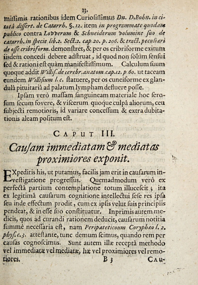 miffnrus rationibus idem Curio lifiimus Dn. D.Bohn. in ci¬ tata differt, de Catarrh. §. 12. item in programmate quodam publico contra Loy>t>erum & Schneiderum Columine fuo de catarrh.in Jpecie lib.2. Sedi.2. cap.2o.p.2o6. tetraci.peculiari de offe cribriform. demonftret, & per os cribriforme exitum iisdem concedi debere adftruat, id quod non foliim lenliii fed & rationi eft quam nianifeftiflimum. Calculum ilium quoque addit Willif.de cerebr.anatom. cap.n.p 60. ut taceam eundem Willifium l. c. ftatuere, per os cuneiforme ex glan¬ dula pituitaria ad palatum lympham defluere polle. Ipfam vero maffam languineam materiale hoc Iero- fum fecum fovere, & vifcerum quoque culpa aliorum, cea fubjedi remotioris, id variare concelfum & extra dubita¬ tionis aleam politum eft. . C A P U T III. Caujam immediatam mediatas proximiores exponit. Expeditis his, ut putamus, facilis jam erit in caufarum in- veftigatione progrefliis. Quemadmodum vero ex perfeda partium contemplatione totum illueefeit j ita ex legitima caularum cognitione intelle&ui fefe res ipla feu inde effedum prodit, cum ex ipfisvelut fuis principiis pendeat, & in efle fuo conftituatur. Inprimis autem me¬ dicis, quos ad curandi rationem deducit, caularum notitia lumine neceflaria eft, nam Pefipateticoum Coryphao l. 2. pbyf.c.3. atteflante, tunc demum Icimus, quando rem per caulas cognofcimus. Sunt autem illae recepta methodo vel immediatae vel mediat#, hae vel proximiores vel remo¬ tiores. B 3 Cau-