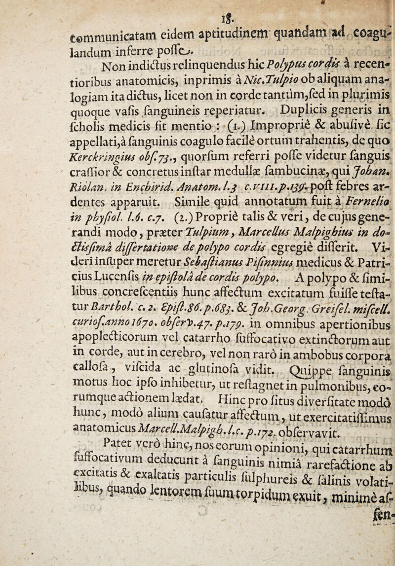 tf. Communicatam eidem aptitudinem quaftdam ad coagii-' landum inferre poflfo. 4 ^ Non indidus relinquendus hic Polypus cordis a recen- tioribus anatomicis, inprimis a Nk.Tulpio ob aliquam ana¬ logiam ita diftus, licet non in corde tantum,fed in plurimis quoque vafis fanguineis reperiatur. Duplicis generis in fcholis medicis fit mentio : (i.) Improprie & abufive fic appellati,a fanguinis coagulo facile ortum trahentis, de quo Kerckringius obfyj., quorlum referri pofie videtur (anguis craffior & concretus inftar medullae (ambucinae, qui Joban. Riolan, in Encbirid. Anatom. l.y c. vm.p.ijyl pofl febres ar¬ dentes apparuit. Simile quid annotatum fuit a Fernelio in phyfiol. 1.6. c.y. (2.) Proprii talis & veri, de cujus gene¬ randi modo, praeter Tulpium, Marcellus Malpighius in do~ Bisfima dijjertatione de polypo cordis egregie differit. Vi¬ deri inftiper meretur Sebajlianus Pifinnius medicus & Patri¬ cius Lucenfis in epifiola de cordis polypo. A polypo & fimi- libus concrefcentiis hunc affedum excitatum fuiffe tefta- tur Bartbol. c. 2. Epijl.86.p.683. 8c Joh.Georg, Greijel. mifcell. curiof.anno 16yo. obfer^^y. payg. in omnibus apertionibus apople&icorum vel catarrho fuffbcativp extindtorum aut in corde, aut in cerebro, vel non raro in ambobus corpora calloia, vifcida ac glutinofii vidit, ppe (anguinis motus hoc ipfo innibetur, ut reftagnet in pulmonibus, eo- rumque abtionem laedat. Hinc pro (itus diverfitate modd hunc, modo alium caufatur affedlum, utexercitatilhmus anatomicus Marcell.Malpigb. l.c. />./72. oblervavit. Patet v.erd |dnc, nos eorum opinioni, qui catarrhum .uffocativum deducunt i fanguinis „imi4 rarefadione ab ST^n^n“il™™i,/Ulp-h.Urcis & fllinis vo!ati- * > minime aA (in ei