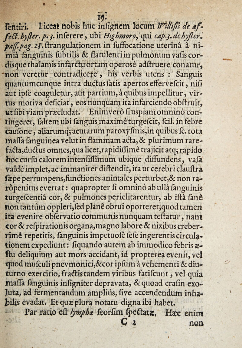 -- fcrttlri. Liceat ftobis huc infigflem locum TPltlift de af - fc£i. byfter. p.4. inferere, ubi Htgbmoro, qui cap4.de hyfler* paff.pag.zS- ftrangulationem in fuffocatione uterina a ni¬ mia (anguinis fubtilis & fiatulenti in pulmonum vafis cor¬ disque thalamis infarctu ortam operose adftruere conatur, *non veretur contradicere , his verbis utens : Sanguis quantumcunque intra duCtus latis apertos effervefeit, nili aut ipfe coaguletur, aut partium, a quibus impellitur, vir¬ tus motiva deficiat, eos nunquam ita infarciendo obftruit, ut fibi viam procludat. Enimvero fi uspiam omnino con¬ tingeret, (altem ubi (anguis maxime turgeicit, (cil. in febre caufone, aliarumq; acutarum paroxyfmis,in quibus fc. tota maffa (anguinea velut in flammam acta, & plurimum rare¬ facta,duitus omnes,qua licet,rapidi(Tim£ trajicit atq$ rapido hoccurfucaloremintenfillimum ubique diffundens, vafa valde implet, ac immaniter diftendit, ita ut cerebri clauftra fiepe perrumpens,funCtiones animales perturbet,& non ra- rdpenitus evertat: quapropter fi omnino ab ulla (anguinis turgefeentia cor, & pulmones periclitarentur, ab ifta fane non tantum oppleri,(ed plane obrui oporteretjquod tamen ita evenire obfervatio communis nunquam teftatur, nam cor & refpirationis organa,magno labore & nixibus creber¬ rimi repetitis, fanguinis impetuofe fefe ingerentis circula¬ tionem expediunt : liquando autem ab immodico febris a> ftu deliquium aut mors accidant, id propterea evenit, vel quod mufculi pnevmonici,&cor ipfum 4 vehementi & diu¬ turno exercitio, fraCfis tandem viribus fatifeunt, vel quia maffa fanguinis infigniter depravata, & quoad crafin exo- luta, ad fermentandum amplius, (Ive accendendum inha- jbilis evadat. Etquacpliira notatu digna ibi habet. Far ratio eft lympha feorlim (pedat*. Hsec enim ' C 1 - • . non 1