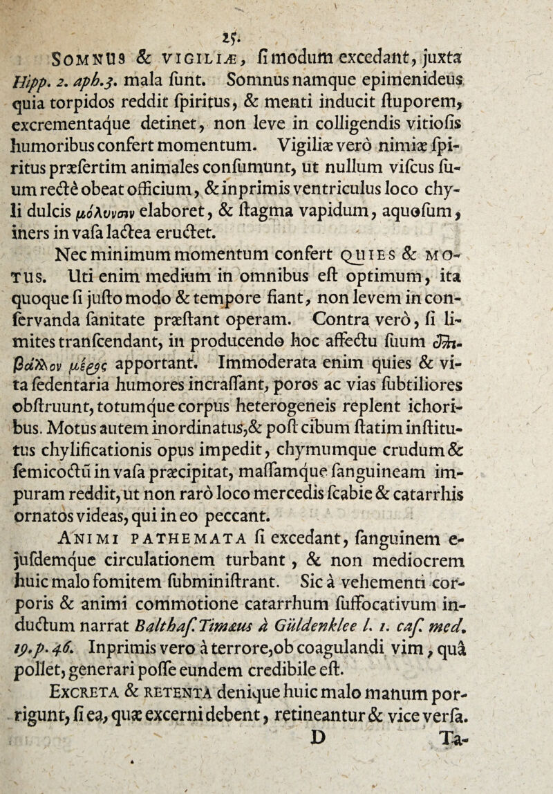 SomnU9 & vigiliae, fi modum excedant, juxta Hlpp. 2. aph.$. mala fiint. Somnus namque epimenideus quia torpidos reddit fpiritus, & menti inducit ftuporem, excrementaque detinet, non leve in colligendis vitiofis humoribus confert momentum. Vigilis vero nimis fpi¬ ritus prsfertim animales confumunt, ut nullum vifcus lu- um re<ft£ obeat officium, & inprimis ventriculus loco chy¬ li dulcis (loAvvnv elaboret, & ftagma vapidum, aquofum, iners invafala&ea eru&et. Nec minimum momentum confert qu i e s 8c mo¬ tus. Uti enim medium in omnibus eft optimum, ita quoque fi jufto modo & tempore fiant, non levem in con- fervanda fanitate praeftant operam. Contra vero, fi li¬ mites tranlcendant, in producendo hoc afte&u ftium cJjfo- @afaov apportant. Immoderata enim quies & vi¬ ta fedentaria humores incraffant, poros ac vias fiibtiliores obftruunt, totumque corpus heterogeneis replent ichori- bus. Motus autem inordinatus,& poft cibum ftatim inftitu- tus chylificationis opus impedit, chymumque crudum & femicocftu in vala prscipitat, maffamque fanguineam im¬ puram reddit, ut non raro loco mercedis Icabie & catarrhis ornatos videas, qui in eo peccant. Animi pathemata fi excedant, fanguinem e- jufdemque circulationem turbant, & non mediocrem huic malo fomitem (ubminiftrant. Sic a vehementi cor¬ poris & animi commotione catarrhum fuffocativum in- dudtum narrat Balthaf Tmaus a Guldenklee l. /. caf. med. jp.p. 46. Inprimis vero a terrore,ob coagulandi vim, qui pollet, generari poflfe eundem credibile eft. Excreta & retenta denique huic malo manum por¬ rigunt, fi ea, quse excerni debent, retineantur & vice verla. D Ta-