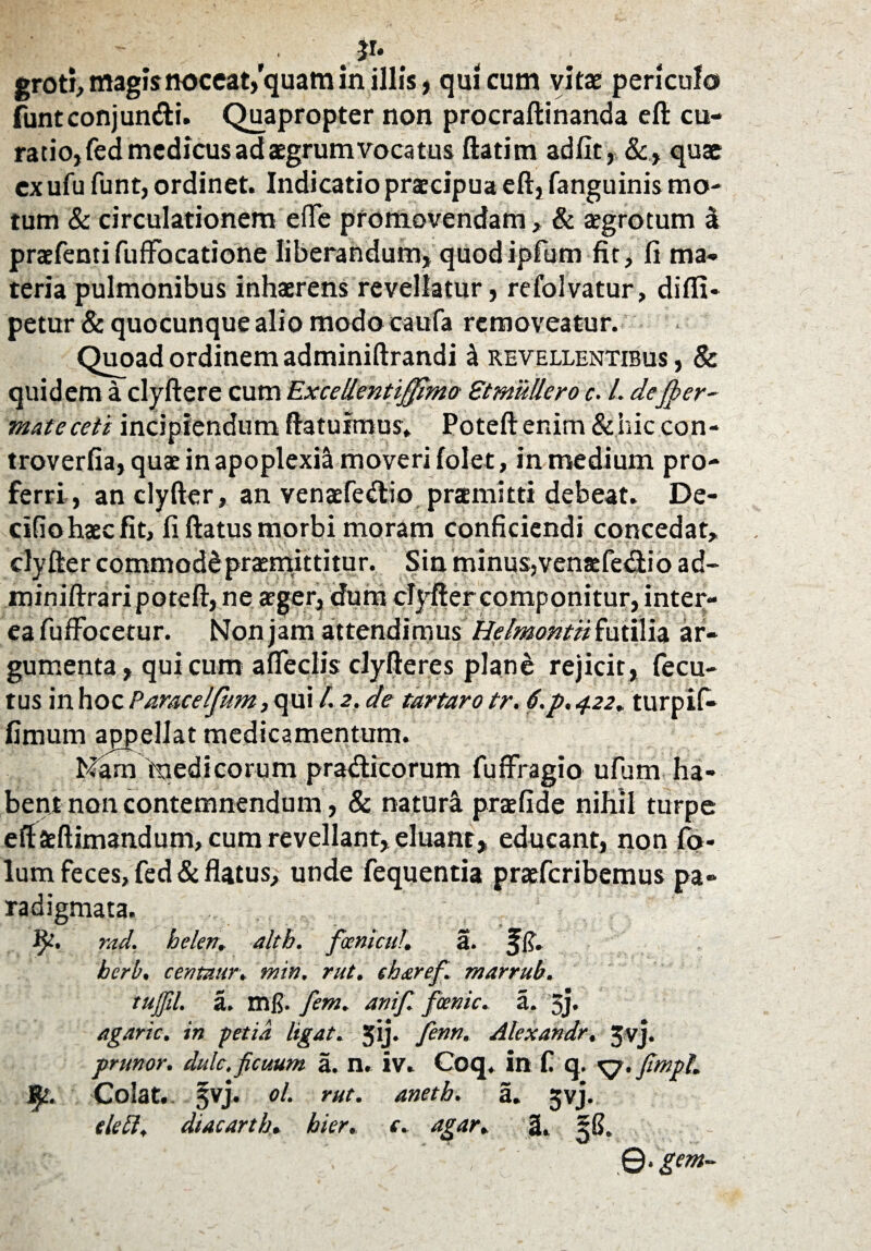 .Jr* groti, magis noceat,''quam in illis , qui cum vitae periculo fbntconjundi. Quapropter non procraftinanda eft cu¬ ratio, fed medicus ad aegrum vocatus ftatim adfit, &, quae ex ufu funt, ordinet. Indicatio praecipua eft, fanguinis mo¬ tum & circulationem efTe promovendam>- & aegrotum 3 praefentifuffocatione liberandum, quodipfum fit, fi ma¬ teria pulmonibus inhaerens revellatur, refolvatur, difli- petur& quocunque alio modo caufa removeatur. Quoad ordinem adminiftrandi 3 revellentibus , & quidem a clyftere cum Excellentiffimo StmMero c. L defiper- mateceti incipiendum ftatuimus, Poteft enim & hic con- troverfia, quae in apoplexia moveri folet, in medium pro¬ ferri, an clyfter, an venaefedio promitti debeat. De- cifiohaecfit, fi ftatus morbi moram conficiendi concedat, clyfter commode promittitur. Sin minus,venaefediio ad- miniftrari poteft, ne aeger, dum clyfter componitur, inter¬ ea fuffocetur. Non jam attendimus Heimontii futilia ar¬ gumenta, qui cum afleclis clyfteres plan& rejicit, fecu- tus in hoc Paracelfum, qui /. 2. de tartaro tr. f.p. 422» turpifi* fimum appellat medicamentum. Nam medicorum pradicorum fuffragio ufum ha¬ bent non contemnendum, & natura praefide nihil turpe eftaeftimandum, cum revellant, eluant, educant, non fo- lum feces, fed& flatus/ unde fequentia praeferibemus pa¬ radigmata. jy. rad. belen. alth. focmcuf. a. herb. centnur. min, rut. eharef. marrub. tujfil. a. mfi. fem. anifi. fccnic. a. 3j* agaric. in getia ligat. sfij» finn. Alcxandr, Jvj. pnwor. dulc, ficuum a. n. iv. Coq. in C q. \j.fimpl. fy. Colat. §vj. ol. rut. anetb. a. jvj. tlefl. diacarth. hier. e. agar. 3. 56. ^ - .©. grn-