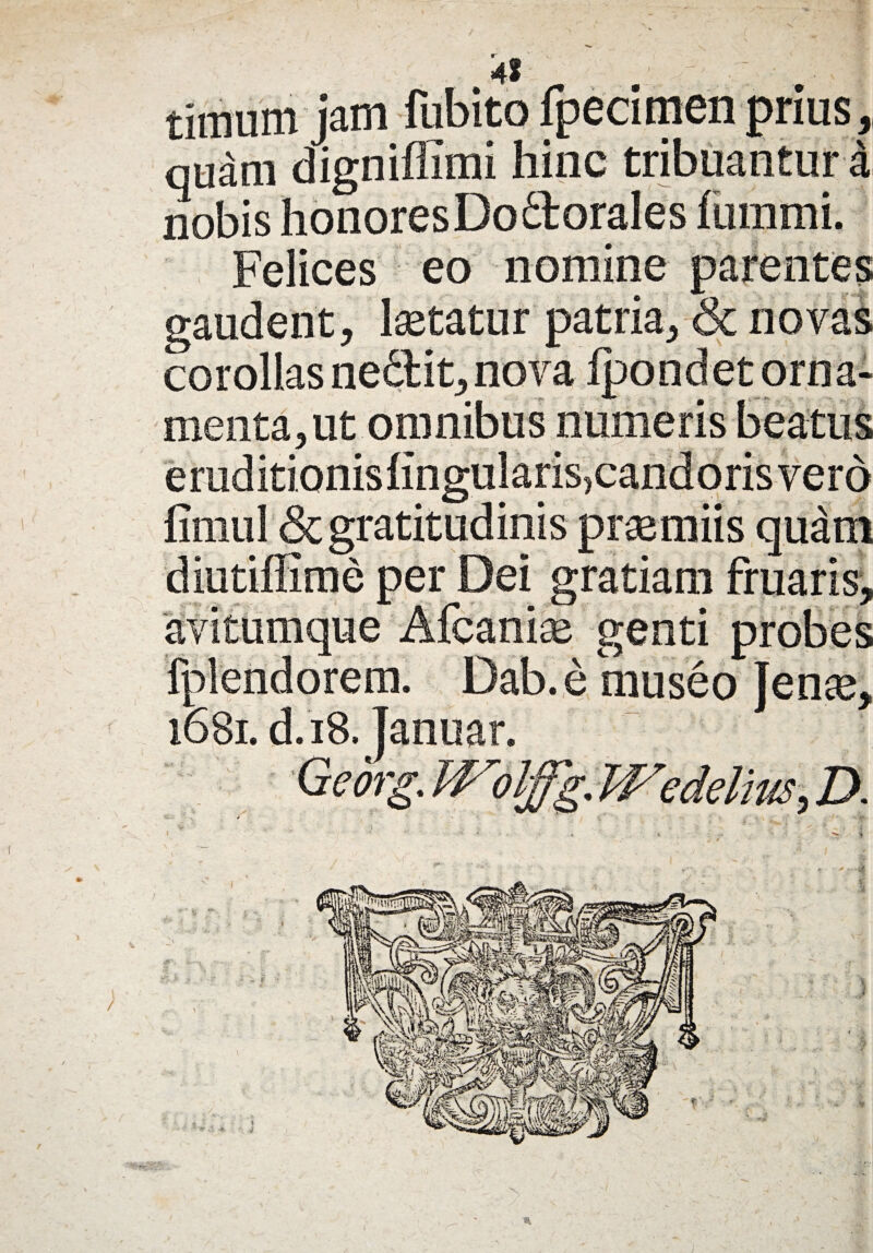 4f timum jam fubito fpecimen prius, quam digniffimi hinc tribuantur a nobis honoresDodlorales ftimmi. Felices eo nomine parentes gaudent, Isetatur patria, & novas corollas nedlit, nova Ipondet orna¬ menta, ut omnibus numeris beatus eraditionisfingularisjcandorisvero fiiiiul &gratitudinis praemiis quam diutiflime per Dei gratiam fruaris, avitumque Afcanise genti probes fplendorem. Dab.e museo ]enx9 ,Z>.