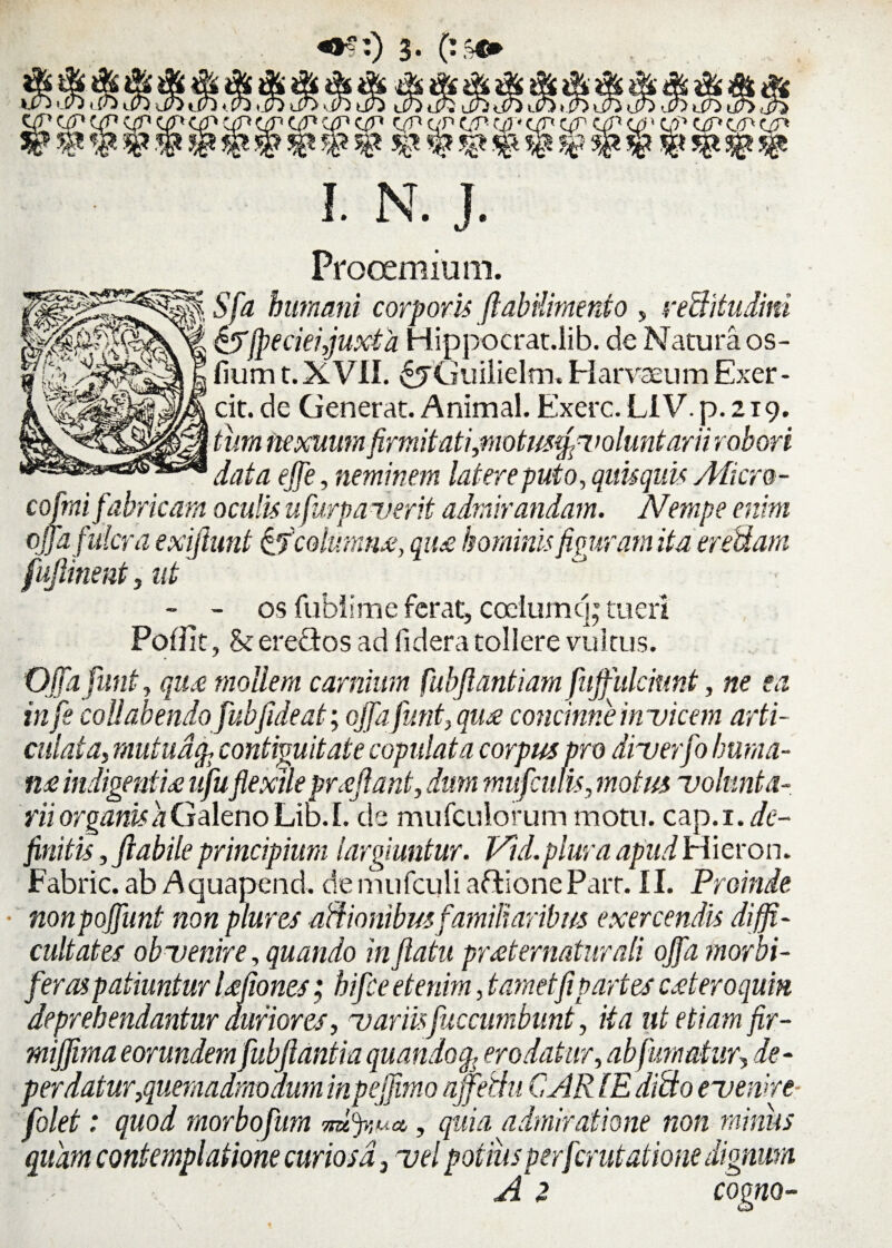 «$:) 3- I. N. J. Prooemium. Sfa humani corporis ftabilimento , veBitudim &fpeciei,juxta Hippocrat.lib. de Natura os- fiurn t. XVII. ^jGuilielm. Harva_um Exer- cofmi fabricam oculis ufurpaverit admirandam. Nempe enim ojfa fulcra exijlunt tfcolumn#, qti£ hominis figuram ita er edam fujlinent , ut - - os fublime ferat, codumcp tueri Poflit, & ereflos ad fidera tollere vultus. Ojfa funt, qu£ mollem carnium fubfiantiam fujfulcmnt, ne ea infe coli ab endo fubfideat; ojfa funt, qu£ concinne invicem arti- cuiata,mutua fc contiguitate copulata corpus pro diuerfo huma¬ ri# indigentia ufu'flexileproflant, dum mufculis, motus volunta¬ rii organis a Galeno Lib. I. de mufculorum motu, zzp.i. de¬ finitis , flabile principium largiuntur. Vid. plura apud Hieron. Fabric. ab Aquapend. de mufculi aftione Parr. 11. Proinde, ■ nonpojfunt non plures actionibus familiaribus exercendis diffi¬ cultates obvenire, quando in flatu prosternatur ali ojfa morbi- feras patiuntur Ufiones; hifce etenim, t amet fi partes cAeroqum deprehendantur duriores, variisfuccumbunt, ita ut etiam fir- mijfima eorundem fubflantia quando% erodatur, ab fumatur, de¬ perdatur,quemadmodum inpejfimo ajfethi CAR IE dido evenire folet: quod morbofum mtfyiua,, quia admiratione non minus quam contemplatione curiosa, vel potius per fer utatione dignum • . A 2 cogno- cit. de Generat. Animal. Exerc. LIV. p. 219. data effe, neminem latere puto, quisquis Micro-