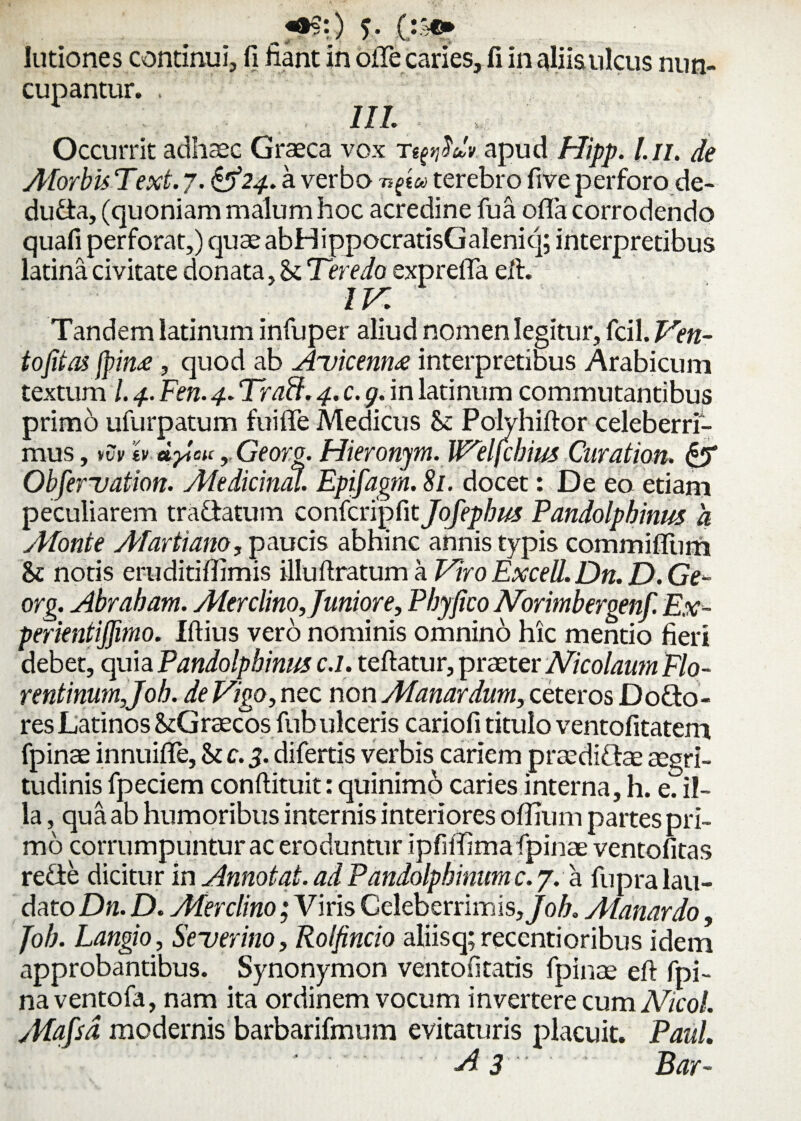 5- fi&> lutiones continui, fi liant in olle caries, fi in aliis ulcus nun¬ cupantur. . iil ; Occurrit adhaec Graeca vox apud Hipp. t.n. de AforbisText.7. ^24. a verbo n^tu terebro fiveperforo de- du&a, (quoniam malum hoc acredine fua offa corrodendo quafi perforat,) quae abHippocratisGaleniq; interpretibus latina civitate donata, St Teredo exprefla eft. IV. Tandem latinum infuper aliud nomen legitur, fcil. Ven¬ to fit ai jpin£, quod ab Auicennx interpretibus Arabicum textum l. 4. Fen. 4. Trabi. 4. c. g. in latinum commutantibus primb ufurpatum fuiffe Medicus St Polyhiftor celeberri¬ mus , >vv h dfcu, Georo. Hieronjm. Welfcbius Curation. & Obfervation. Afedicinal. Epifagm. 81. docet: De eo etiam peculiarem tra&atum confcripfit Jofepbus Pandolphinus a ypfonte Afartiano, paucis abhinc annis typis commiflum 81 notis eruditiflimis illuftratum a Viro Excell. Dn. D. Ge- org. Abraham. Ater clino. Junior e. Phy fico Norimbergenf Ex- perientifiimo. Iftius vero nominis omnino hic mentio fieri debet, quia Pandolphinmc.l. teftatur, praeter Nicolaum Flo- rentinumjoh. de Vigo, nec non Atanardum, ceteros Dotto- res Latinos StGrsecos fub ulceris cariofi titulo ventofitatem fpinae innuifle, difertis verbis cariem praediftae aegri¬ tudinis fpeciem conftituit: quinimo caries interna, h. e. il¬ la , qua ab humoribus internis interiores offium partes pri¬ mo corrumpuntur ac eroduntur ipfiifima fpinae ventofitas re&e dicitur in Annotat, ad Pandolpbinum c. 7. a fupra lau¬ dato Dn. D. Alerclino; Viris Celeberrimis,/o/i. Atanardo, fob. Langio, Severino, Rolfincio aliisq; recentioribus idem approbantibus. Synonymon ventofitatis fpinae eft fpi- naventofa, nam ita ordinem vocum invertere cum Nicol. yptafsd modernis barbarifmum evitaturis placuit. Paul.