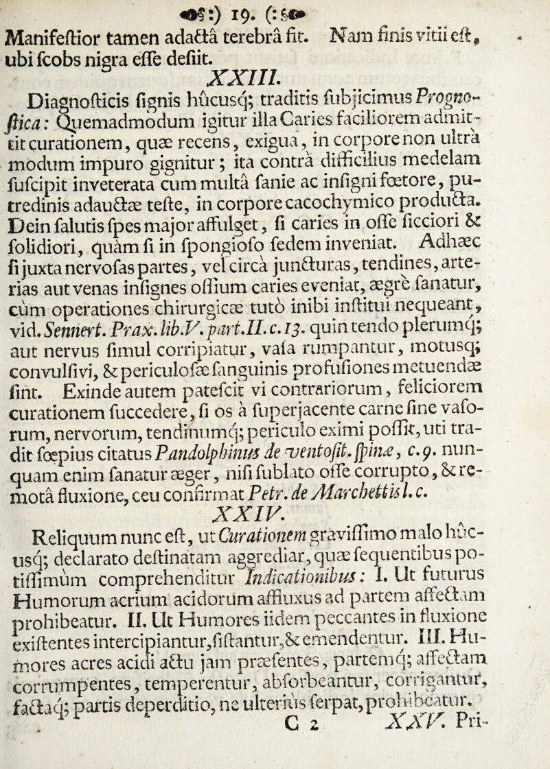 «•§:) 19- (:&*► Manifeftior tamen adafta terebra fit. Nani finis vitii eft, ubi fcobs nigra effle defiit. XXIII. Diagnofticis fignis hucusq; traditis fubj icimus Progno- fiica: Quemadmodum igitur ilia Caries faciliorem admit¬ tit curationem, quae recens, exigua, in corpore non ultra modum impuro gignitur; ita contra difficilius medelam fufcipit inveterata cum multa fanie ac infigni faetore, pu¬ tredinis adauGae tefte, in corpore cacqchymico produSa. Dein fallitis fpes major affulget, fi caries in offe Aeciori & folidiori, quam fi in fpongiofo fedem inveniat. Aahaec Ii juxta nervofas partes, vel circa junfturas, tendines, arte¬ rias aut venas infignes offiura caries eveniat, aegre fanatur, cuna operationes chirurgicte tuto inibi inflatui nequeant, vid. Sennert. Prax. lib.V.part.II. c. 13. quin tendo plerumq; aut nervus fimul corripiatur, vala rumpantur, motusq; convulfivi, & periculofae fanguinis prohifiones metuenaae fint. Exinde autem patefcit vi contrariorum, feliciorem curationem fuccedere, fi os a fuperjacente carne fine vafo- rum, nervorum, tendinum q; periculo eximi poffit,uti tra¬ dit foepius citatus Pandolphinus de uentofit. jpinx, c.g. nun¬ quam enim fanatur aeger, nifi fublato offe corrupto, St re¬ mota fluxione, ceu confirmat Petr. de Alarcbetiis l. c. XXIV. Reliquum nunc eft, ut Curationem graviffimo malo huc¬ usq; declarato deftinatam aggrediar, quaefequentibus po- tiffimum comprehenditur Indicationibus: L Ut futurus Humorum acrium acidorum affluxus ad partem affeftam prohibeatur. II. Ut Humores iidem peccantes in fluxione exiftentes intercipiantur,flftantur,St emendentur. III. Hu¬ mores acres acidi aftu jam prrefentes, partemq; affe&am. corrumpentes, temperentur, abforbeantur, corrigantur, fa£hq; partis deperditio, ne ulterius ferpat,proh 1 beatur. _