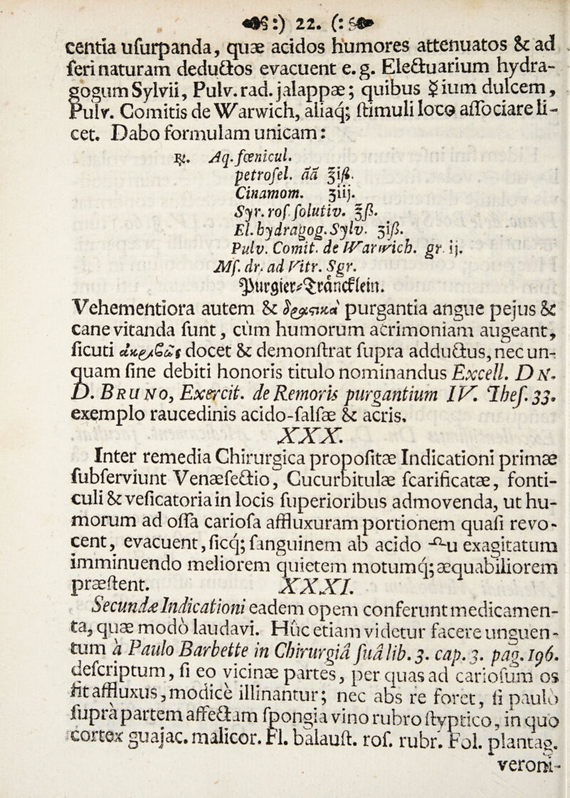 centia ufurpanda, quae acidos humores attenuatos St ad feri naturam dedu&os evacuent e.g. EleQruarium hydra- gogum Sylvii, Pulv. rad. jalappae; quibus $ium dulcem , Pulv. Comitis de Warwich, aliaq; ftimuli loco afTociare li¬ cet. Dabo formulam unicam: Jq.fcenicul. petrofel. da 3 i fi. Cinamom. 3iij. Syr.rof.folutiv. 5/?. El.hydragog.Sylv. 3i/3. Pulv. Comit, de IVanricb. gr ij. JMf. dr, ad Fitr. Sgr. ^urgietv^rancfkm. Vehementiora autem St ^^vcd purgantia angue pejus St cane vitanda funt, ciim humorum acrimoniam augeant, ficuti ctKe/Qds docet 8t demonftrat fupra adduO:us,riec un¬ quam fine debiti honoris titulo nominandus Excell. D N. D. Bruno, Exercit. de Remoris purgantium IX. ‘Ibef.33* exemplo raucedinis acido-falfae St acris. XXX. Inter remedia Chirurgica propofitae Indicationi primae fubferviunt Venaefe&io, Cucurbitulae fcarificatae, fonti¬ culi St veficatoria in locis fuperioribus admovenda, ut hu¬ morum ad offa cariofa affluxuram portionem quafi revo¬ cent, evacuent,ficq; fanguinem ab acido -n-u exagitatum imminuendo meliorem quietem motumci;aequabiliorem praedent. > _ _ XXXI. Secunda Indicationi eadem opem conferunt medicamen¬ ta, quae modo laudavi. Huc etiam videtur facere unguen¬ tum a Paulo Barbette in Chirurgia fudlib. 3. cap. 3. pag.lg6. defcriptum , fi eo vicinae partes, per quas ad cariofum os ntaffluxus,modice illinantuiq nec abs re foret, ii paulo fuprapat tem affeQum fpongia vino rubro ftyptico, in quo cortex guaiac. malicor. FI. balauft. rof. rubr. Fol. plantag. * veroni -