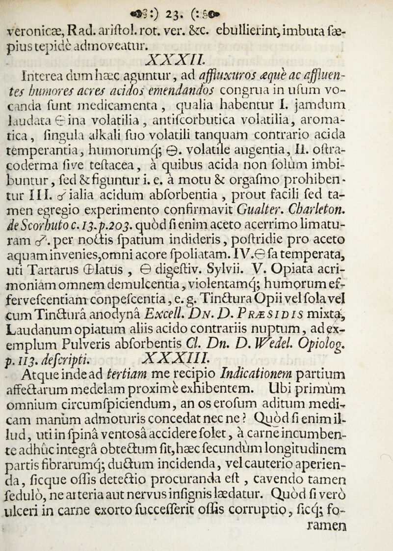 veronicae, Rad. ariftol. rot. ver. <kc. ebullierint,imbuta fae- pius tenide admoveatur. XXXII. Interea dum haec aguntur, ad affiuxuros <eque ac affluen¬ tes humores acres acidos emendandos congrua in ufum vo¬ canda funt medicamenta , qualia habentur I. jamdum laudata6ina volatilia, antifcorbutica volatilia, aroma¬ tica , lingula alkali fuo volatili tanquam contrario acida temperantia, humorumq; ©. volatile augentia, II. oftra- coderma live teftacea, a quibus acida non folum imbi¬ buntur , fed <kfiguntur i. e. a motu & orgafmo prohibeo* tur III. cdialia acidum abforbentia , prout facili fed ta¬ men egregio experimento confirmavit Gualter. Cbarleton. deScor Imio c. 13.P.203. quod fi enim aceto acerrimo limatu¬ ram c/'.per nodis fpatium indideris, poftridie pro aceto aquam invenies,omni acore fpoliatam. I V.0 fa temperata, uti Tartarus ©latus , © digeftiv. Sylvii. V. Opiata acri¬ moniam omnem demulcentia, violentam q; humorum ef- fervefeentiam conpelcentia, e. g. Tindura Opii vel fola vel cumTindura anodyna Excel1. Dn.D. Prjesidis mixta, Laudanum opiatum aliis acido contrariis nuptum, ad ex¬ emplum Pulveris abforbentis C/. Dn. D. W^edeh Opiolog. p. 113. defer ipti. XXXIII Atque inde ad tertiam me recipio Indicationem partium affedarum medelam proxime exhibentem. Ubi primum omnium circumfpiciendum, an os ero fu m aditum med0 cam manum admoturis concedat nec ne ? Quod fi enim il¬ lud, uti in fpina ventosa accidere folet, a carne incumben¬ te adhuc integra obtedum fit,haec fecundum longitudinem partis fibrarumq; dudum incidenda, vel cauterio aperien¬ da , ficque offis detedio procuranda eft , cavendo tamen fedulo, ne arteria aut nervus infignis laedatur. Quod fi vero ulceri in carne exortofuccefferit offis corruptio, ficq; fo¬ ramen