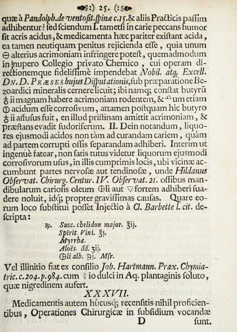 «*?:) 2f. (:s«* quae a Pandolpb.de ventofit.jpind c.ij.U aliis Pra&icis paflina adhibentur ? fedfciendum 1. tametfi in carie peccans humor fit acris acidus, St medicamenta haec pariter exiftant acida, ea tamen neutiquam penitus rejicienda eflfe , quia unum © alterius acrimoniam infringere poteft, quemadmodum in [nupero Collegio privato Chemico , cui operam di- re&ionemque fidelimme impendebat Nobil. at$ Excell. Dn.D.Prjeses hujus Difputatiom,fub praeparatione Be- zoardici mineralis cernere licuit ; ibi namq; conflat butyru £ ii magnam habere acrimoniam rodentem, 8c X;um etiam 0 acidum efle corrofivum, attamen poitquam hic butyro £ ii atfufus fuit, en illud priftinam amittit acrimoniam, praeftansevadit fudoriferum. II, Dein notandum, liquo¬ res ejusmodi acidos non tam ad curandam cariem, quam ad partem corrupti offis feparandam adhiberi. Interim ut ingenue fatear, non fatis tutus videtur liquorum ejusmodi corrofivorum ufus, in illis cumprimis locis, ubi vicinae ac¬ cumbunt partes nervofae aut tendinofae , unde Hildanus Objeruat. Cbirurg. Centur.IV Obferuat. 21. oIlibus man¬ dibularum cariofis oleum CBli aut V fortem adhiberi fua- dere noluit, idq; proptergraviffimas caufas. Quare eo¬ rum loco fubftitui pofletlnjeciio a Cl. Barbette L cit. de- fcripta: Succ. chelidon major, gij. Spirit. Vini. gj. JMyrrh£. Aloes, ad. 31]'. Qlialb. 9j. Mfr. Vel illinitio fiat ex confilio Job. Hartmann. Prax. Cbymia- tric. c. 204. p. 984. cum 5 io dulci in Aq. plantaginis foluto, quae nigredinem aufert. XX XVII. Medicamentis autem hucusq; recenfitis nihil proficien¬ tibus } Operationes Chirurgicae in fubfidium vocandae D funt.
