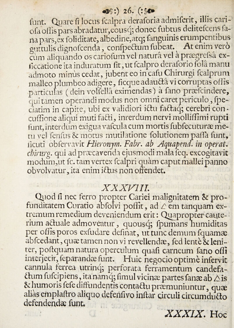 funt. Quare fi locus fcalpra deraforia a dm i ferit, illis cari- oIa offis pars abradatur,eousq; donec fubtus delitefcens fa¬ na pars,ex foli ditate, albedine,atq; fanguinis erumpentibus guttulis dignofcenda, confpedum fubeat. ^ At enim vero cum aliquando os cariofum vel natura vel a praegrefsa ex- iiccatione ita induratum (it, ut fcalpro deraforio fola manu admoto minus cedat, jubent eo incafu Chirurgi fcalprum malleo plumbeo adigere, ficque ad au da vi corruptas offis particulas (dein volfella eximendas) a fano praefcindere, qui tamen operandi modus non omni caret periculo, fpe- ciatim in capite, ubi ex validiori idu faQraq; cerebri con* cuffione aliqui muti faCti, inrerdum nervi molliffimi rupti funt, interdum exigua vafcula cum mortis fubfecuturae me¬ tu vel fcnfus St motus mutilatione folutionem palla funt, iicuti obfervavit Hieronym. Fabr. ab Aquapend. in operat, cbirurg. qui ad praecavenda ejusmodi malafeq. excogitavit modum,ut fc. tam vertex fcalpri quam caput mallei panno obvolvatur,ita enim iQus non offendet. XX XVIII. Qtiod fi nec ferro propter Cariei malignitatem St pro¬ funditatem Curatio abfolvi poffit, ad L em tanquam ex¬ tremum remedium deveniendum erit: Quapropter caute-- rium aciuale admoveatur, quousq; fpumans humi ditas per offis poros exfudare definat, ut tunc demum fquamae abfcedant, qua: tamen non vi revellendae, fed lente & leni¬ ter, poftquam natura operculum quafi carneum fano offi interjecit, feparandse funt. Huic negocio optime infervic cannula ferrea utrinq; perforata ferramentum candefa¬ ctum fufcipiens, ita namq; fimul vicinae partes fanae ab A is Uhumorisfefediffundentis contadu praemuniuntur, qute alias emplaftro aliquo deferifivo inflar circuli circum duGo defendendae funt, XXXIX. Hoc