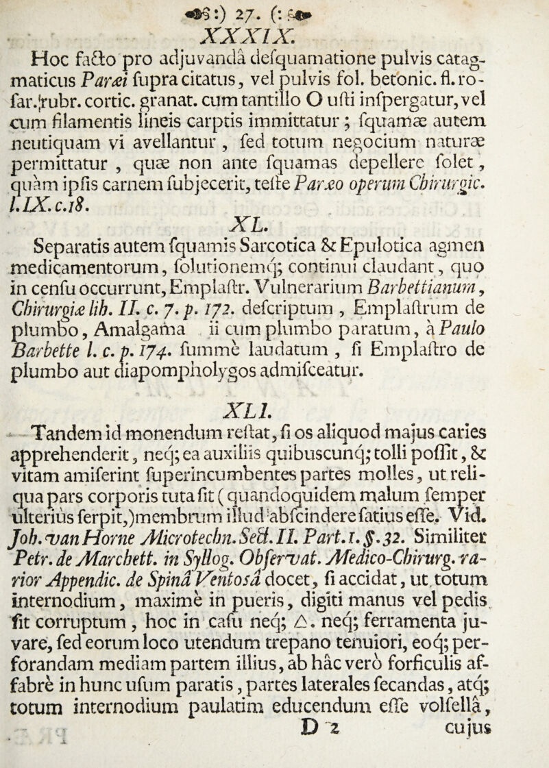 XXXIX. Hoc fodo pro adjuvanda defquarnatione pulvis catag- maticus Paresi fupra citatus, vel pulvis fol, betonic.fl.ro- far.Jrubr. cortic. granat. cum tantillo O ufli infpergatur,vel cum filamentis lineis carptis immittatur; Iquamae autem neutiquam vi avellantur , fed totum negocium naturae permittatur , quae non ante fquamas depellere folet, quam ipfis carnem fubjecerit, telie Par.eo operam Cbirurgk. l.IX.c.iS. Separatis autem fquamis Sarcotica St Epulotica agmen medicamentorum, folutionemq; continui claudant, quo in cenfu occurrunt, Emplaftr. Vulnerarium Barbettianum, Cbirurgulib. II. c. 7. p. /72. defcriptum , Emplaftrum de plumbo, Amalgama ii cum plumbo paratum, a Paulo Barbette 1. c. p. 174. fumme laudatum , fi Emplaflro de plumbo aut diapompholygos admifceatur. XL1. Tandem id monendum reflat, fi os aliquod majus cades apprehenderit, neq; ea auxiliis quibuscunq* tolli poffit, St vitam amiferint fuperincumbentes partes molles , ut reli¬ qua pars corporis tuta fit (quandoquidem malum femper ulterius ferpit,)membrum illud abfcinderefatius efTe, Vid. Joh. uan Horne Alicrotecbn. Sebi. II. Part. 1. §. 32. Similiter Petr. de Atarchett. in Syllog. Obfervat. Aledico-Cbirurg. va¬ rior Appendic. de Spina Ventosa docet, fi accidat, ut,totum internodium, maxime in pueris, digiti manus vel pedis fit corruptum, hoc in cafu neq; A. neq; ferramenta ju¬ vare, fed eorum loco utendum trepano tenuiori, eoq; per¬ forandam mediam partem illius, ab hac vero forficulis af¬ fabri in hunc ufum paratis, partes laterales fecandas, atq; totum internodium paulatim educendum efTe volfella, D 2 cujus