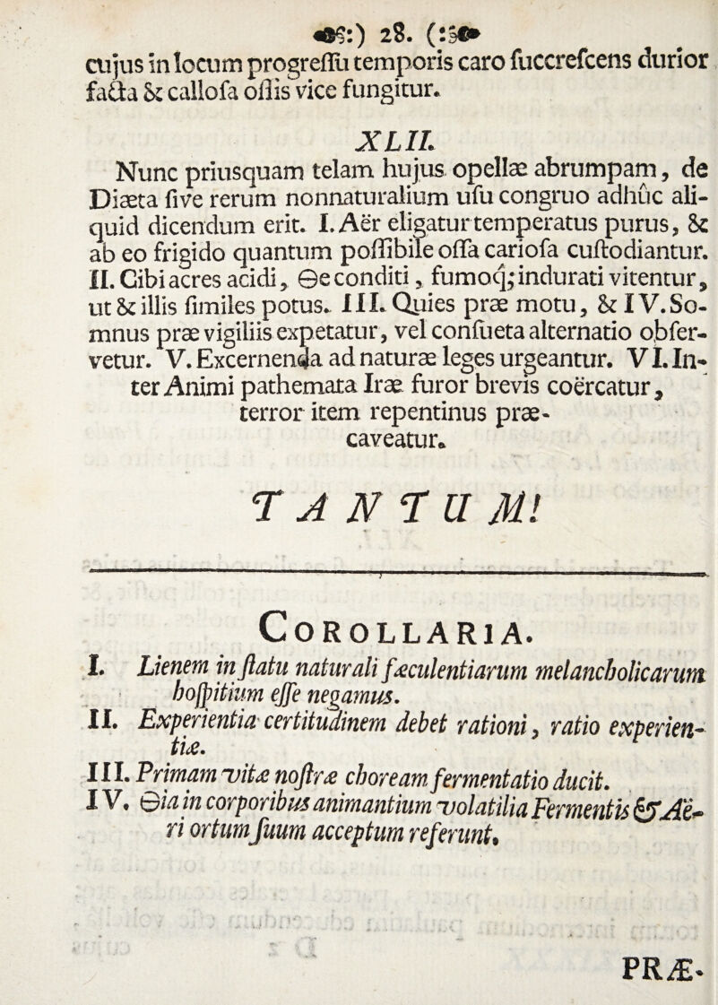 cujus in locum progrefiii temporis caro fuccrefcens durior fa&a & caliofa ollis vice fungitur. X LIL Nunc priusquam telam hujus, opellas abrumpam, de Diaeta fi ve rerum nonnaturalium ufu congruo adhuc ali¬ quid dicendum erit. I. Aer eligatur temperatus purus, Sc ab eo frigido quantum poffibile olla cariofa cuftodiantur. II. Cibi acres acidi, ©e conditi, fumocj • indurati vitentur, utillis fimiles potus. III.Qyies prae motu, & IV.So¬ mnus prae vigiliis expetatur, vel conlueta alternatio obfer- vetur. V. Excernenda ad naturae leges urgeantur. VI. In¬ ter Animi pathemata Irae furor brevis coercatur, terror item repentinus prae¬ caveatur» TANAUM.! « Corollaria. I. Lienem inflatu naturali faeculentiarum melancholicarum. bojfitium ejfe negamus. II. Experientia certitudinem debet rationi, ratio experien¬ tia. III. Primam uiU noftr* choream, fermentatio ducit. IV. Sia in corporibus animantium ■volatilia Fermentis ri ortumfuum acceptum referunt. PRA>