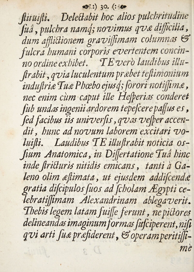 «©? :) 30* <:sc» jlimijil DeleBabit hoc dios pulchritudine Judy pulchra namq;novimus qvx difficilia, dum affMionem gravijfimam columnas & fulcra 'humani corporis evertentem concin¬ no ordine exhibet. TE vero laudibus illu- v Jlrabit, qvia luculentum prsebet tejlimonmn indujlrU Tu& Phoebo ejusq)for ori notiffiras, nec enim ciim caput ille Hejperias conderet fub undas ingenii ardorem tepefcere paffus es, fed facibus iis univerfis, qvasvejper accen¬ dit , hunc ad novum laborem excitari vo- luijli. Laudibus TE iUidrabit noticia os- Jmm Anatomica, in Differtatione Tua hinc indeJiriBuris nitidis emicans, tanti d Ga¬ leno olim sejlimata, ut ejusdem addifcendse gratia difcipulos fuos ad fcholam jEgypti ce- lebratiffimam Alexandrinam ablegaverit. Thebis legem latam fuiffie ferunt, nepiBores delineandas imaginum formasfafciperent, nifi qvi arti fu^e prffiderent, & operamperit ijft- me t
