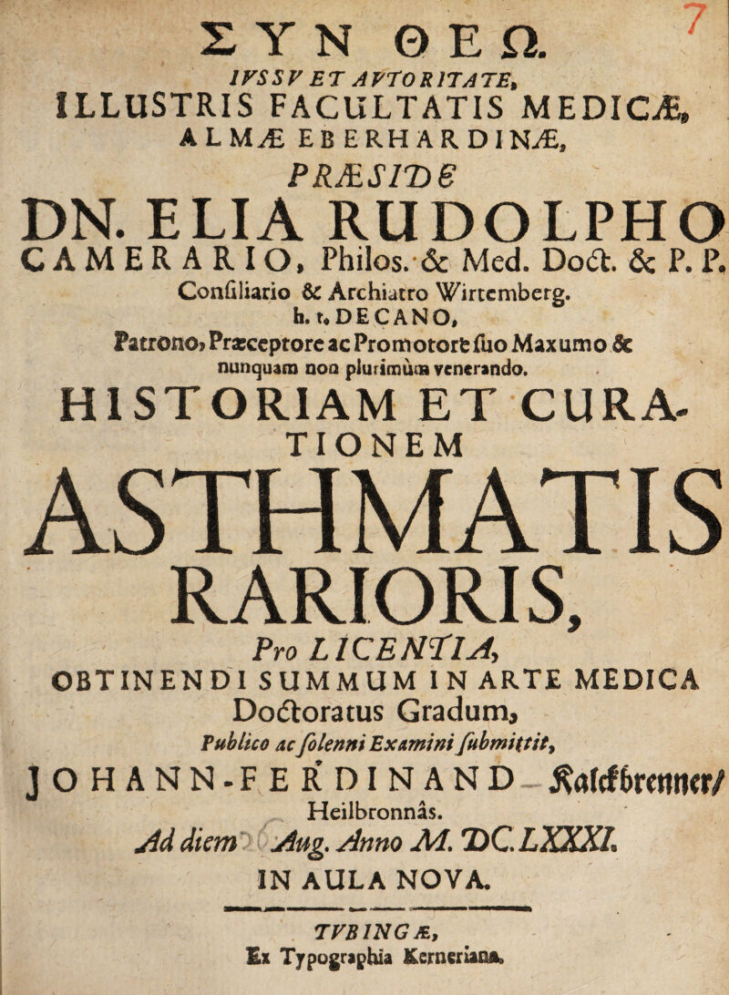 IPSSF ET APTOR ITATE, ILLUSTRIS FACULTATIS MEDICAE, ALM£ EBERHARDIN-zE, p p /p r jt\ p DN. ELIA RUDOLPHO CAMERARIO, Philos. & Med. Doct. & P. P. Confiliario & Archiatro Wirtcmberg. h. t. D E C A N O, Patrono* Prxceptore ac Promotorfc fuo Maxumo & nunquam noa plurimum venerando. HISTORIAM ET CURA, TTflMF M RARIORIS, Pro LICEM?!A OBTINENDI SUMMUM IN ARTE MEDICA Dodtoratus Gradum, Publico ac folenni Examini fubmittit, JOHANN-FERDI NA N D &rf(f6retttKr/ Heilbronnas. Ad diem Aug. Anno Ai. 2)C LXXXl, IN AULA NOVA. TVBINGm, Ex Typographia Kernenao®*