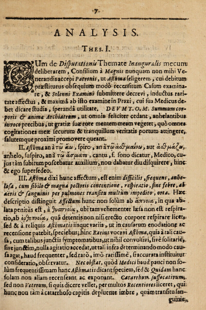 A N A L Y S I S, Thes.L 'Um de:Dtjfiutationu'Themate Inauguratis mecum 'deliberarem, Confilium a Magnis nunquam non mihi Ve- .nerandiMCcepi Patronis, ut Ajlkma feligere m , cui debitum prsftiturus obfequium modo rcccnfitum Gafum examina¬ re, St Solenni Examini fubmittere decrevi, indu&us rari¬ tate affe&us , St maxima ab ifto examine in Praxi, cui fua Medicus de¬ bet dicare Rudia> /peranda utilitate. D E V M T, O* M. Summum cot* foris & anima Archiatrum * ut omni* feliciter cedant, anhelantibus invoco precibus, utgratiae fuar rore mentem meam vegetet , qubomnes cogitationes mea: focururo St tranquillum veritatis portum attingere* (alutemque proximi promo we queant* UtAfibmaunaTU ,fpiro yunaTuuc&pceuyu^ut a&pccclu», anhelo, fufpiro, ana tu ol(T[aolts , cantu,f. fono dicatur, Medico,cu¬ jus tam fubitumpofcebatur auxiliumsnondabaturdiudifquircrc, hinc &ego fupetfcdco* IIL Ajthma dixi hu n e a ffc&u nr, eR en im difficilis 9fiequens, anbe- lofa, cum ftbilo & magna peftoris contentione, respiratio, fine febre ,41 aeris & fanguinis per pulmone* tranfitu multum impedito , orta. Hxc deferiptio diftinguit Affeftumbunc nomfolum ab anrmct» in qua ab* . lata penitus «ft , a Jvazrvoiay ubitam vehementer IsfanoncR rcfpira- rio,ab op^moict, qua detentismonmideredro corpore;refpirare licet* fed & a reliquis Ajibmatis ihqmvzms yUi incaufarum enodatione ac recenfionr patebit, fpeciebusjjiinc Ra rius vocavi A/fbma,<)\i\* atali cau- fc , cum talibus jundis fympteroatibus,Mt nihil convulfiyi,fivcfolitarie* five junftim^)ulla agitatioaccedat,ut tali infra determinando modo cau<* fa*gat|haud frequenter ,fcdrarb, imb rariflime, fiaccuratainftituitur: confideratio*ob fervatur* Nec obftat, quod Medtci haud pauci non fo- Ium frequenti Rimam hancAfibmatis dicant fpccicm.&d & Quidam hanc folam non aliam reccnfeant ac exponant., CatarrbuThJuffocativurm» fed non Veterum, fi quis dicere vellet, per multos Recentioresliceret, quii huncaou tam acatarrhofo capitis depluente imbre * quimtranfitufai*- guim%