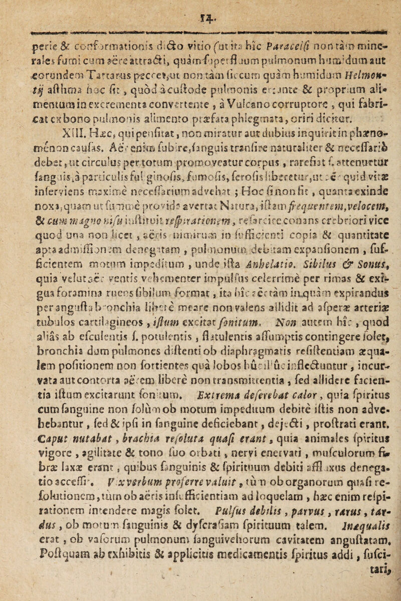 pene & conformationis dido vkiofhtits hic Pa?acei$ nontihnmine- rates fumi cum dtereattraSi, quanrf iperfi uorti pulmonum humidum aut eorundem Tartarus pecre*>ui non tam ficcum quam humidum Helmett* tq aflhma hoc iit, quodicullo.de pulmonis e tante 8c propriam aii« mentum io excrementa convertente » a Vulcano corruptore s qui fabri¬ cat exbono pulmonis alimento prarfata phlegmata ? oriri dicitor. XIII. Hjec, quipeniitati non miratur aut dubius inquirit in pharna- m£n6ncaufa$. A e*’enim fubirejanguis trscdire naturaliter & neccfiarib debet p tit circulus per totum promo veatur corpus , rarefiat f. strenuetur fang lisia particulis lui ginofis* fumo fis» ferolis liberetur,ut :«•- quid vitas inferviens maxime neceffarium advehat; Hoc fi non fit, quanta exinde nox i; quam ut fumate provida avertat Natura,illam fcequentemfvelocem9 Bt cum magna ntfu inftiruit tegmationm., refircire conans crebriori vice .quod una nonJicct , seris nimirum, in (officienti copia & quantitate apta admiffi on denegatam , pulmonum debitam expaofionem * fuf* fidentem motum impeditum , unde illa Anhelath. Sibilus & Sonus, quia velatae? ventis vehementer im pullus celerrime per rimas & exi¬ gua foramina ruens (ibiIum format, ita hic sertam irLquam expirandus per angufhbronchia libere meare oon valens allidit ad afperx arteriae tubulos canibgineos excitat finitum, Non autem hic, quod alias ab cfcuientis f. potulentis, fiitulenris affumptis contingere (olet, bronchia dum pulmones diftenu ob diaphragmatis refillentiam aequa¬ lem politionem non fortientes qua lobos burffiueinflc&untur, incur¬ vata aut contorta aerem libere non transmittentia, fed allidere facien¬ tia illum excitarunt lenitum. Extrema deferebat calor, quia fpiritus cum (anguine non (olumob motum impeditum debite iliis non sdve* bebantur, fed & ipfi in fanguine deficiebant» dejt&i, proftrati erant. Caput nutabat, brachia nfoluta quafi erant s quia animales (piritus vigore » agilitate Bc tono luo orbati * oervi enervati, muicuiorum fi* brac laxae erant, quibus (inguinis & (piri tuum debiti sffl ixus denega, tio acceffr. V xvctbum proferre valuit, tum ob organorum cpnfi re- Ibkitionem^mrnobaerisintefRckntiatn ad loquelam , haec enimreipi- rationem intendere magis folst, Pulfus debilis s parvus, rarus, tat- dus , ob motum (inguinis & dyferafiam fpirituum talem. In aqualis erat , ob vaforiiro pulmonum (anguivehorum cavitatem anguftstam. Poli quam ab exhibitis & applicitis medicamentis fpiritus addi, fufei- , ' . * , . ' tei. tari,