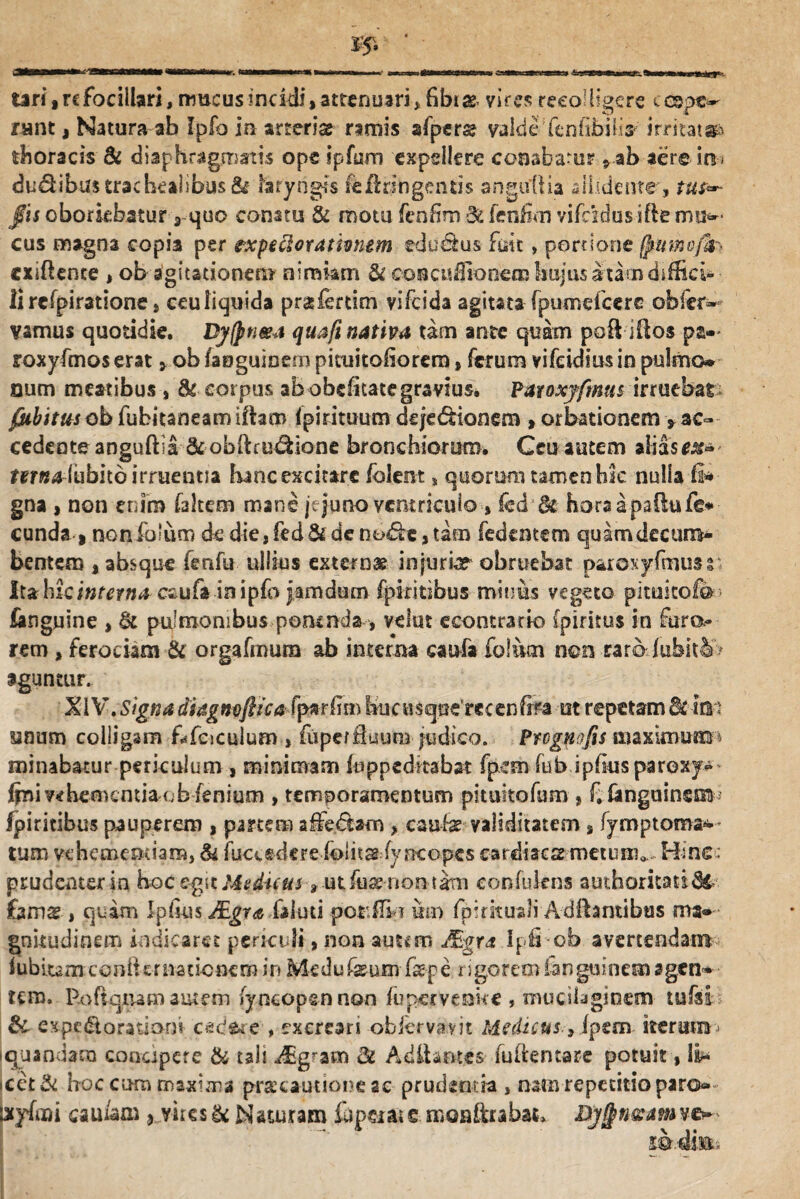 tari, rcfocillari, mucus incidi, attenuari ,fibi as vires recolligere c cepe¬ rant , Natura ab Ipfo in arterias rimis afpers valde fenfibilir irritata thoracis & diaphragmatis ope ipfum expellere conabatur 9ab aere io- du&ibus trachealibus & laryngis fefiringentis anguli ia allidente, tus— fis oboriebatur , quo conatu & motu fenfim & fenfim yifcidus ifle mu¬ cus magna copia per txpeclorathnem ededtus fuit» portione ffiumcffc cxifiente , ob agitationem nimiam & eoncuflioneoahujus atamdiffici¬ li refpiratione s ceu liquida pr&fotim vifeida agitata fpumefcere obfer¬ vamus quotidie. Dy(pti&a quafi nativa tam ante quam poft iftos pa-> roxyfmos erat, ob /asguioem picuitofiorem, ferum vifeidius in pulmo¬ num meatibus , & corpus ab obeffiate gravius. Paroxyfmus irruebar /#&imrobfubitaneamiftaa> fpirituum deje&ionem , orbationem ^ac¬ cedente anguftia & obftru^ione bronchiorum. Ceu autem alias mwalubitd irruentia hancexcitare folent s quorum tamen hic nulla fi* gna> non enim faltem mane jejuno ventriculo, fcd'& horaaps&ufe* eunda | noniblum de die, fed & de no£be, tam fedemem quam decum¬ bentem , absque fettfu ullius externae injuria? obruebat paroxyfmus i luhic interna eaufa in ipfo jamdum fpkitibus minus vegeto pitukofo fonguine , & pulmonibus pomnds , velut econtrario (piritus in furo rem , ferociam & orgafmurn ab interna caufa foliiai non -raralubitSo aguntur. XIV. Signa diagneflica fprffin hucusqnerecenfet ut repetam &c im anum colligam f^fciculum , fiipe/fluuro judico. Prognofis maximum minabatur periculum , minimam fu pp edit ab at fpesn fu b ipfius pa roxy» fini vehementia c b fenium , temperamentum pituitofam , f. fanguinsm fpiritibus pauperem , partem affedhm , caute validitatem, fymptoroa^ tum vehementiam, & fucudere folitas fyncopes cardiacs metunv Hinc: prudenter in hoc cpt Mvduus , ut Aia? nomam confukns authoritati<3t £amg , quam Ipfius JEgrs faluti porffi i um fpirkuali Adftantibus ma¬ gnitudinem indicaret pericifi, non autem JEgra Ipfi ob avertendam iubitam conii er natio nem in Medufaeum tepe rigorem iangtfinem agen¬ tem, Roftqiiam autem (yncop&n non fupcrvenke , muedagioem tufsi Sc expcdtorationi c*icJ£ie , excreari obkrvavit Medicus, ipzm iterum iquandam concipere & tali «^g^am 8c Aditantes fultentare potuit, ii* •cet& hoc cum maxima praicautione sc prudmtia, natnrepetitioparG- lxyfmi cau/am 5 vires & Naturam tepeiat e moaftrabat, Djj^n&am ve- z®d'm