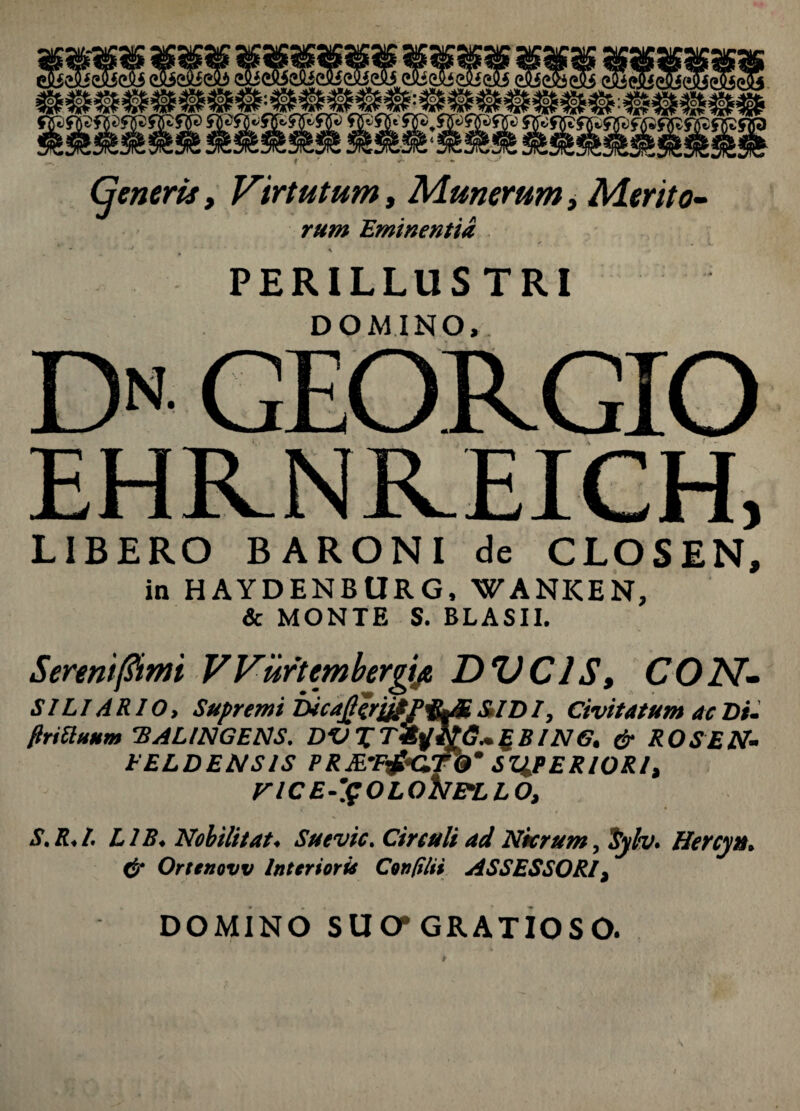 Cjeneris, Virtutum, Munerum, Merito- rum Eminentia PERILLUSTRI DOMINO, D GEORGIO EHRNKEICH, LIBERO BARONI de CLOSEN, in HAYDENBURG, WANKEN, & MONTE S. BLASII. Serenifiimi VVurtembergijt DVC1S» CON- S ILI ARIO, Supremi DicajjiriifP&M &ID I, Civitatum ac Di. flriUuum 'BALINGENS. DVXTfyitG~£BlN6. & ROS EN. PELDENSIS PRM’F&G.7b’ SZiPERIORI, VlCE-'$OLONELLO, S.R.l. L1B. Nobilitat. Suevic. Circuli ad Nicrum, iyh. Hercyu. & Orttnovv Interioris Confi/ii ASSESSORI, DOMINO SUO* GRATIOSO. *