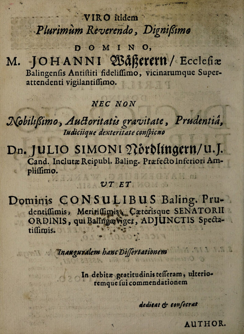 .-****** w VIRO itidem •t «V • Plurimum Reverendo, Digni [Simo DOMINO, M. JOHANNI 'Ecclefiac Balingenfis Antiftiti fideliffimo, vicinarumque Super- attendenti vigilantifllmo. NEC NON **•-- - * f ■ ' ‘ SHpbilifim o, Auttoritatis gravitate, Prudentia, ludiciique dexteritate confiicno Dn. JULIO SIMONI $?6rMftt0tm/.U.J. Cand. Inclutae Reipubl. Baling* Prasfe&o Inferiori Am- pHlfimo. ‘ ' VT ET Dominis CONSULIBUS Baling. Pru- detuUfimis, Mcriti©mi^C?terisque SENATORII ORDINIS, quiBalTrijga$>igef, ADJUNCTIS Specia¬ ti (Tiruis. » ^ « • 7'nanguralem hanc DiJJertamnem In debitae gratitudinistefferam, ulterio- remque fui commendationem dcditat & copfecrat AUTHOR.