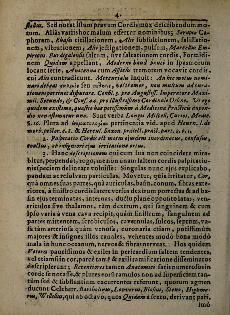 ■■ _ - - ■ - - - 4* -■ - - - , - fiiUtu• Sed nictat iftum praTum Cordis mox defcribendum mo¬ tura. Alias variis hocmalum effertur nominibus} Serapio Ca- phoram, Rhafis titillationem, vAln fubfultionem, faliflatio- nem, vibrationem, Alii jedigationem, puifum, Marcellus Em- pineus Burdtgalenfis faltum, fivefaltationem cordis, Formidi¬ nem Quidam appellant, Moderni haud pauci in fpasmorum locant ferie, *sfvteenna cum AJfsclu tremorem vocavit cordis, cui Alii contradicunt. Mercurialis inquit: An hte motu* nomi» nari debeat 7tx\f/>os feu 7njS><r/r, veltremor , non multum ad cura» tionempertinet dtffiutare. Confil.3. pro Augufltjf. Imperatore Maxi» tnil. Secundo, & Conf, 44. pro llluftrtfjimo Cardinale Orfino. Vt ego quidem exiflimo, quaflio kaepottlfimum d Medicina PraZlicis dupon- dto non afiimatur uno. Sunt verba Langii MifcelL Curtos. Medie. §.it. Plura ad mfixroKofistjv pertinentia vid. apud Heurn. l.de morb.pettor. e. t. & Hercul. Saxon.pratett.praft. part. a. e. /. Z. Palpitatio Cordis eH motus e\uedem inordtnatus, confufut ^ CoaBus, ab in/ignior i ejus irritatione ortus. 3. Hanc deferiptionem qui cum fua non coincidere mira¬ bitur, perpendat, rogo, me non unam faltem cordis palpitatio- nisfpeciem delineare voluifle: Singulas nunc ejus explicabo, pandam acrefolvam particulas. Movetur, quia irritatur, Cor, qua omnes fuas partes, qua auriculas, bafin,conum, fibras exte¬ riores, afiniftro cordis latere verfus dextrum porre&as&ad ba¬ fin ejus terminatas, internas, duiftu plane oppofito latas, ven¬ triculos five thalamos, tam dextrum, qui fanguinem & cum Ipfo varia a vena cava recipit, quam finiftrum, fanguinem ad partes mittentem, fcrobiculos, cavernulas,fulcos, feptum,va- fa tam arteriofa quam venofa, coronaria etiam, potiffimum majores dcinfignes illos canales, vehentes modo bona modo mala in hunc oceanum, nervos& fibrasnerveas. Hos quidem Veteres pauciflimos & exiles in pericardium faltem tendentes, vel etiamfiin cor,parce tarne & exili ramificationedifleminatos de fer ip ferunt; Recentiores tamen Anatomici fatis numerofosin corde fe notaffe,& plures eoru ramulos non ad fuperficiem tan¬ tum fed & fubftantiam excurrentes referunt, quorum agmen ducunt Celeberr.Bartholinus,Lovvertu,Blaftus, Steno, Highmo- tus, ^illtfius,qui ab o&avo,quos^i^?«?afexto, derivant pari, imo