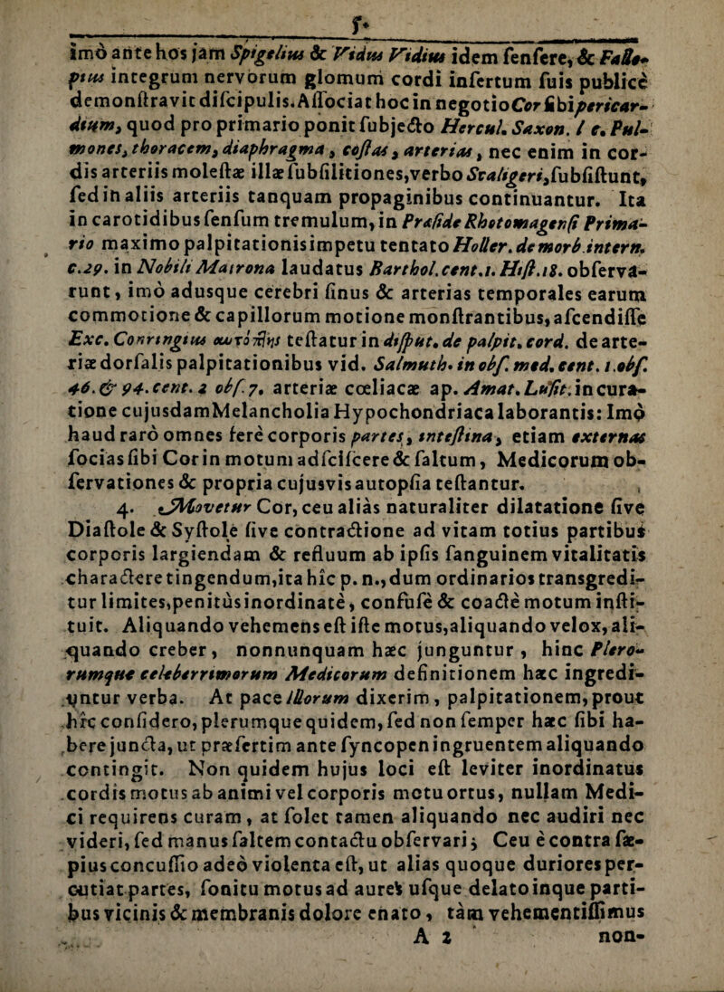 • -uv;- ;r ^ r» imo ari te hos jam Spigehw dc Vtdm diditu idem fenfere, ScFaSe* pnu integrum nervorum glomum cordi infertum fuis publici demonftravic difcipulis* AlTociat hoc in negotioCor Iibi/>mc4r- dmnti quod pro primario ponit fubjedlo HercuL Saxon. I e. Pstl-: mones > thoracem, diaphragma , eofla*, arterias t nec enim in cor¬ dis arteriis moleftae illae iubfiiitiones,verbo ^/i^r^fubiiftunt, fed in aliis arteriis tanquam propaginibus continuantur. Ita in carotidibu$ fenfum tremulum, in Pra/ide Rhotomagen(i Prima¬ rio maximo palpitationisimpetu tsnt&to HoUer. de mor6 inter n. c.29. in Nobili Matrona laudatus Barthol.cent.i.Htfi.iX. obferva- tunt, imo adusque cerebri finus & arterias temporales earum commotione & capillorum motione monftrantibus,afcendifle Exc, Conrtngtit* oujto^s teftaturindtjput.de palptt.cord. dearte- riaedorfalis palpitationibus vid. Salmutlo* inobf. medicent. /,obf 46. & 94.cent. 2 obp.y. arteriae coeliacae ap. Amat.Lttfit. in cura¬ tione cujusdamMelancholia Hypochondriaca laborantis: Imo haud raro omnes fere corporis partes > tntefttna> etiam externae fociasfibi Cor in motum adfcifcere&faltum, Medicorumob- fervationesdc propria cujusvisautopfia teftantur. 4. sJltovetur Cor, ceu alias naturaliter dilatatione five Diaftole & Syftole five contradfione ad vitam totius partibu* corporis largiendam & refluum ab ipfis fanguinem vitalitatis chara ciere tingendum, ita hic p.n.,dum ordinarios transgredi¬ tur limites,penitusinordinate, confufedc coadlemotuminfti- tuit. Aliquando vehemens eftifte motus,aliquando velox, ali¬ quando creber, nonnunquam haec junguntur , hinc Piero- rumqu* celeberrimorum Medicorum definitionem hatc ingredi¬ antur verba. At pacsiliorum dixerim , palpitationem,prout hfcconfIdero,plerumquequidem,fed non femper hacc fibi ha¬ bere juncta, ut praefertim ante fyncopcn ingruentem aliquando contingit. Non quidem hujus loci eft leviter inordinatus cordis motus ab animi vel corporis metu ortus, nullam Medi¬ ci requirens curam, at folet tamen aliquando nec audiri nec videri, fed manus faltem conta&u obfervari j Ceu e contra fae- piusconcuflio adeo violenta eft, ut alias quoque durioresper- cutiatpartes, fonitu motusad aure* ufque delatoinqueparti¬ bus vicinis & membranis dolore enato, tam vehementiffimus A z non-