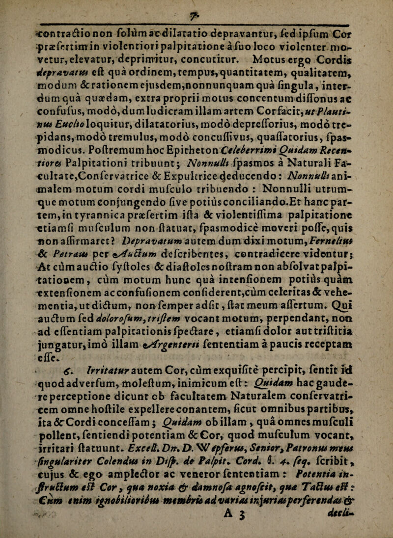 ?• ‘Contrario non folum ac dilatatio depravantur, fcdipfum Cor ‘praefrmm in violentiori palpitatione a fuo loco violenter mo- vetur, elevatur, deprimitur, concutitur. Motus ergq Cordi* depravatus efl qua ordinem, tempus,quantitatem, qualitatem, modum &rationemejusdem,nonnunquamqua lingula, inter¬ dum qua quaedam, extra proprii motus concentum diffonus ac confufus, modo, dumludicram illam artem Cor facit,utflauti- 7itt6 Euclio loquitur, dilatatorius, modo deprefforius, modo tre¬ pidans, modo tremulus, modo concuffivus, quaffatorius, fpas- modicus. Poftremumhoc Epitheton Celeberrimi Quidam Recen• tiores Palpitationi tribuunt5 Nonnulli fpasmos a Naturali Fa¬ cultate,Confer vatrice & Expultrice (Jeducendo: Nonnulli&n\- malem motum cordi mufculo tribuendo : Nonnulli utrum¬ que motum conjungendo five potius conciliando.Et hanc par¬ tem, in tyrannica praefertim i£Fa Sc violentiflima palpitatione ctiamfi mufculum non flatuat, fpasmodice moveri poffe,quis non affirmaret? Depravatum autem dum dixi motum,Fernelim & Petreus* per &4uBum defcribentes, contradicere videntur;: Atcumau&io fyftoles dcdiaflolescoftramnon abfolvatpalpi- tatiooem, ciam motum hunc qua intenfionem potius quam extentionem acconfufionem confiderent,cum celeritas & vehe¬ mentia, ut didlum, nonfemper adfit, flat meum aflertum* Qui autflum fed dolor o/um>trtJlem vocant motum, perpendant, non ad effentiam palpitationisfpe&are, etiamfi dolor auttriflitia jungatur,imo illam sXrgentern fententiam a paucis receptam effe* 6. Irritatur autem Cor, cum exquifite percipit, fentit id quodadverfum, moleftum,inimicum efl: Quidam hacgaude¬ re perceptione dicunt cb facultatem Naturalem confervatri- cem omnehoftile expellereconantem, ficut omnibus partibus, itadr Cordi concefFam; Quidam obillam , quaomnesmufculi pollent,fentiendi potentiam & Cor, quod mufculum vocant, irritari fla ruunt* Exeell. Dru D. W epfcrus, Seniory Patronus meus (ingulariter Colendus in Dtjp. de Palpita Cord. L 4+ feq» feribit, cujus & ego ample<5lor ac veneror fententiam : Potentia in- flruftum th Cor > qua noxia & damnofa agnofeit, qua TaUm efl ? Cum enim ignobilioribus membris ad variae injuriasperferendas & >7. A 5 decti-