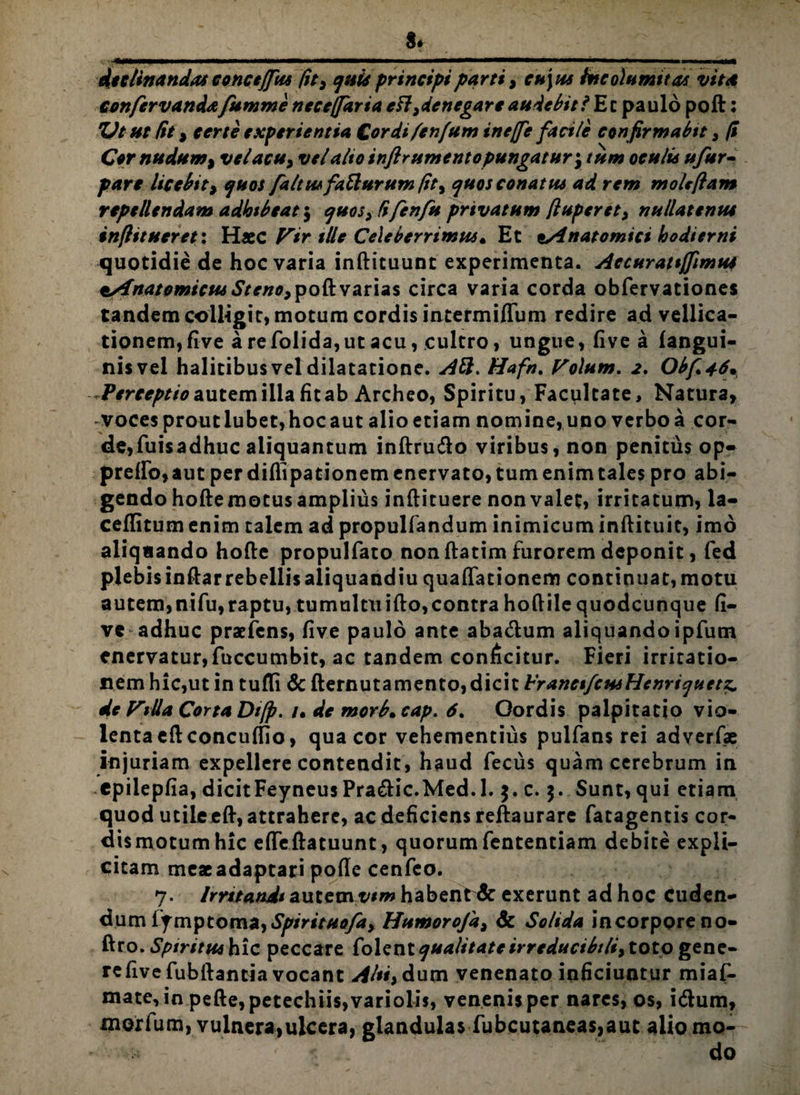 declinandas concejfus fit3 quis principi parti, cu\us Incolumitas vita confervandafumme necejfaria efl^denegare audebit i Ec paulo poft: %Jt ut Ut, certe experientia Cordi/en/um ine/Je faci/e confirmabit , (i Cor nudum ^ velacu> vel alto inftrumentopungatur\tum oculis ufur- pare licebit> quos faltusfatturum fit, quos conatus ad rem molefiam repellendam adhibeat 5 qHos>/ifenfu privatum ftuperet, nullatenus inflt tueret: Haec f^ir ille Celeberrimus» Et Anatomici hodierni quotidie de hoc varia inftituunt experimenta. Accurattffimus tsfnatomicus poft varias circa varia corda obfervationes tandem colligit, motum cordis intermiflum redire ad vellica¬ tionem, five are folida, ut acu, cultro, ungue, fivea (angui¬ nis vel halitibus vel dilatatione. AH. Hafn. Volum. 2. Obf*46. Perceptio autem illa fit ab Archeo, Spiritu, Facultate, Natura, voces prout lubet, hoc aut alio etiam nomine, uno verbo a cor¬ de, fuisadhuc aliquantum inftru&o viribus, non penitus op- prefIo,aut per diflipationem enervato, tum enim tales pro abi¬ gendo hoftemotus amplius inftituere non valet, irritatum, la- ceflitum enim talem ad propulfandum inimicum inftituit, imo aliqaando hofte propulfato non ftatim furorem deponit, fed plebisinftarrebellisaliquandiu quaflationem continuat, motu autem,nifu,raptu, tumultuifto,contra hoftile quodcunque fi¬ ve adhuc praefens, five paulo ante aba&um aliquandoipfum enervatur,fuccumbit, ac tandem conficitur. Fieri irritatio¬ nem hic,ut in tufli & fternutamento, dicit hranctfctisHenriquetz. de Vida Corta Di/p. 1• de morb. cap. 6% Oordis palpitatio vio¬ lenta eftconcuffio, qua cor vehementius pulfans rei adverfae injuriam expellere contendit, haud fecus quam cerebrum in epilepfia, dicitFeyneusPra&ic.Med.l. $. c. 5. Sunt, qui etiam quod utile eft, attrahere, ac deficiens reftaurare fatagentis cor¬ dis motum hic efleftatuunt, quorum fententiam debite expli- citam meaeadaptari pofie cenfeo. 7. Irntandi autem tum habent & exerunt ad hoc Cuden¬ dum lymptorna,Spirituofa> Humorofa, & Solida incorporeno- ftro. Sptritus hic peccare Colent qualitate irreducib/li, toto gene¬ re five fubftantia vocant Alsi, dum venenato inficiuntur miaf- mate, in pefte,petechiis,variolis, venenis per nares, os, i&um, morlum, vulneraiulcera, glandulas fubcutaneas,aut alio mo-