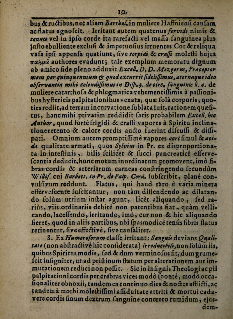 ip* bus&ru<flibus,ne£aliam BarthoUin muliere HafFnienfi caufam ac flatus agnofcit. Irritant autem quatenus fervidi nimis & tenua vel in ipfo corde ita rarefa&i vel mafla fanguinea plus jufto ebulliente exclufi & impetuofius irruentes Cor&reliqua vafa ipfi appenfa quatiunt, five torpidi & craffi molefti hujus authores evadunt; tale exemplum memoratu dignum ab amico fide pleno adduxit ExcelU £>. D. Afez.gerw9 Praceptor meta per quinquennium & quod excurrit fideltffimus> aternaqueideo cbfervantia mihi colcndijjimus in Dtfp*$. decirc9 [anguinis 0.4. de muliere catarrhofa & phlegmatica vehementiflimis a paflioni- bushyftericis palpitationibus vexata, quas fola corporis, quo¬ ties rediit,ad terram incurvatione fubiata fuit, rationem quaefi- tus, hanc mihi privarim reddidit fatis probabilem ExceU, hic Author9 quod forte frigidi & crafli vapores a Spiritu inclina», tioneretento & calore cordis au&o fuerint difcufli & difli- pati. Omnium autem promptiflime vapores acri fimul & aci¬ da qualitate armati, quos Sylviut in Pr. exdisproportiona-! ta in inteftinis ,> bilis fciiicet & fucci pancreatici efferve- fcentiadeducit,huncmotuminordinatum promovent,imo fi¬ bras cordis & arteriarum carneas conftringendo fecundum 'WiSif. cui Barbett. in Pr4dePalp. Cord• fubfcribit, plane con- vulfivum reddunt. Flatus, qui haud r&ro e varia minera eflervefcente fufcitantur, non tam diftendendo ac dilatan¬ do folum utrium inftar agunt, licet aliquando , fed ra¬ rius, viis.ordinariis debite non patentibus fiat , quam velli¬ cando, lacefTendo, irritando, imo, cur non & hic aliquando fieret, quod in aliis partibus, ubi fpasmodice tenfis fibris flatus retinentur, fiveeflfedive, fivecaufaiiter. 8. Ex Humoroforum claffe irritant: Sanguis devians Quali¬ tate (non abftracfive hic confiderata) itreductbih^non folum iis, quibus Spiritus modis, fed & dum verminofusfit,dumgrume- fcit infigniter, ut ad priftinum flatum peralterationem aut im¬ mutationem reduci non poflit. Sic in infignis Theologi ac pii palpita tioni cordis per crebras vices modo fponte, modoocca- fipnaliter obnoxii, tandem ea continuo dies & nodes aftli&i, ac tandema morbimoleftiffimi affiduitate attriti & mortui cada¬ vere cordis finum dextrum fanguine concreto tumidum, ejus¬ dem-