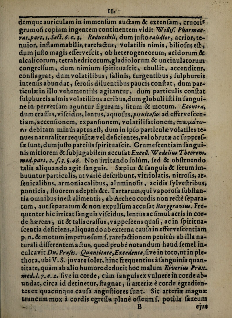 demque auriculam in immenfum au&amcfe extenfam, cruori* grumofi copiam ingentem continentem vidit 'WiUif, Pbarmas. ratipart, i.Sefl.6.c• /• Rtducibtli^ dum juftocalidior, acrior,te¬ nuior, inflammabilis,rarefadtus, volatilis nimis, biliofuseft, dum jufto magis effervefcit, ob heterogeneorum, acidorum & alcalicorum, tetrahedricorum,gladiolorum & uneinulatorum congreflum, dum nimium fpirituafcit, ebullit, accenditur, conflagrat, dum volatilibus, falinis, turgentibus, fulphureis intenfis abundat, ferofis diluentibuspaucis conflat, dum par¬ ticulae in illo vehementius agitantur, dum particulis conflat fulphureis nimis volatilibus acribus,dum globuli ifti in fangui- nein perverfam aguntur figuram, (itum & motum. Econtra% dum craffus, v i fc id u$, lentus,'aquofu$,ff/«*>0/fo ad efFervefcen- tiam,accenfionem, expanfionem, volatilifacionem, 7rvivfidru- fif debitam minthaptuseft, dum in ipfo particulae volatiles te¬ nues naturaliter requifitae vel deficientes,vel obrutae ac fuppref- fae lunt, dum jufto parcifls fpirituafcit. Grumefcentiam fangui- nis mitiorem & fubjugabilem accufat £**■*//. 'Wedelitts Tbeorem« mcd.part.2. f^.%,46. Non irritandofolflm, fed Sc obflruendo talis aliquando agit fanguis. Saepius & fanguis & ferum im¬ buuntur particulis, ut varie defcribunt, vitriolatis, nitrofis, ar- fenicalibus, armoriiacalibus, aluminofis, acidis fylveftribus, ponticis, fluorem adeptis &cc.Tartarum,qui vaporofa fubftan- tia omnibus ineft alimentis, ab Archeo cordis non re<ft£ fepara- tum, aut feparatum Sc non expulfum accufat Burggravitu. Fre¬ quenter hic irritat fanguis vifcidus, lentus ac fimul acris in cor¬ de haerens, ut & taliscraflus,vappefcensquafi, ac in fpiritua- fcentia deficiens,aliquando ab externa caufa in efFerrefcentiam p. n. 6c motum impetuefum f. rarefa&ionem penitus ab illa na¬ turali difFerentema&us, quod probe notandum haud femel in¬ culcavit D». Prafts. QuantitatCiExcedtntt$\vt in toto,ut in pie- thora, ubi V. S. juvare lolet, hinc Frequentius afanguinis quan¬ titate,quamab aliohumorededucithoc malum Rivtrius Trdx. medJ.7*c.2* five in corde, cum fanguis ex vulnere in corde ab¬ undat, circa id detinetur, ftagnat, fi arteriae e corde egredien- tesex quacunque caufa angufliores funt. Sic arterias magnae truncum mox a cordis egrefl» plane offeumf. potius fitxeum B ejus