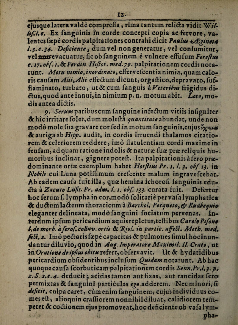 12» cjusque latera valde compreffa, rima tantum relida vidit W//- lif.l.e. Ex fanguinis in corde concepti copia ac fervore, va- lentesfacpe cordis palpitationes contrahi dicit Paulus *s£gincta I.3.C.34. Deficiente, dum vel non generatur, vel confumitur, velflaurevacuattir, ficobfanguinem e vulnere effufum Foreflus e, 17• obf. i.&Ferdin.Htfter. mcd.79, palpitationem cordis nota* runt. Metti effervefcentia nimia, quam calo¬ ris caufam Alii^Alii efFedum dicunt, orgaftico,depravato, fuf- flaminato, turbato, ut& cum fanguis a Veteribus frigidus di- dus,quod ante innui,in nimium p.n. motum abit. Loco> mo¬ dis antea didis. 9. «SVr#*» paribus cum fanguineinfcdum vitiis infigniter & hic irritare folet, dum molefta quantitate abundat, unde noti modo mole fua gravare cor fedin motum fanguinis,cujus o^/u* & au riga ab Hipp. audit, in cordis irruendi thalamos citatio- remdcceleriorem reddere, imo flatulentiam cordi maximeia fenfam,adquam ratione indolis & naturae fuae prae reliquis hu-- moribus inclinat, gignerepoteft. Ita palpitationisaferoprae- dominante ortae exemplum habet Horflius Pr. /. /. 3, obf 13, io Mobili cui Luna potiflimum crcfcente malum ingravefcebat* Ab eadem caufa fuit illa, quae hemina ichorofi fanguinis edu- da a Zacuto Lufit» Pr. adm. L /. obfi 133. curata fuit. Defertur hoc ferum f. lympha in cor,modo folitarie per vafa lymphatica & dudumladeum thoracicum a BarthoL Pecqueto^ Rudbequia eleganterdelineata, modo fanguini fociatum pervenas. In¬ terdum ipfum pericardium aquisrepletur,teflibus CaroloPifone l.demorb.dferofcottuv. ortis ScRio/, in partic. ajfett* Meth. med* fett, 2. Imo pedorisfaepe capacitas 8c pulmones fimul hocinun- dantur diluvio, quod in Aug Imperatore Maximi/. IL Crate, ut in Oratione de ip/tus obitu refert, obfervavit. Ut & hydatidibu* pericardium oblidentibus inclufum Quidam notarunt. Ab hac quoquecaufa fcorbuticam palpitationem cordis Senn.PrJ,3* p* 2.S 2,e, 4. deducit $ acidas tamen aut fixas, aut rancidas fero permixtas & fanguini particulas eoo adderem. Nec minori, II deficit, culpa caret, cum enim fanguinem, cujus individuus co~ meseft, alioquin craflicrem nonnihildiluat, calidiorem tem-^ peret &codionemejuspromoveat>hoc deficienteob vafalym-
