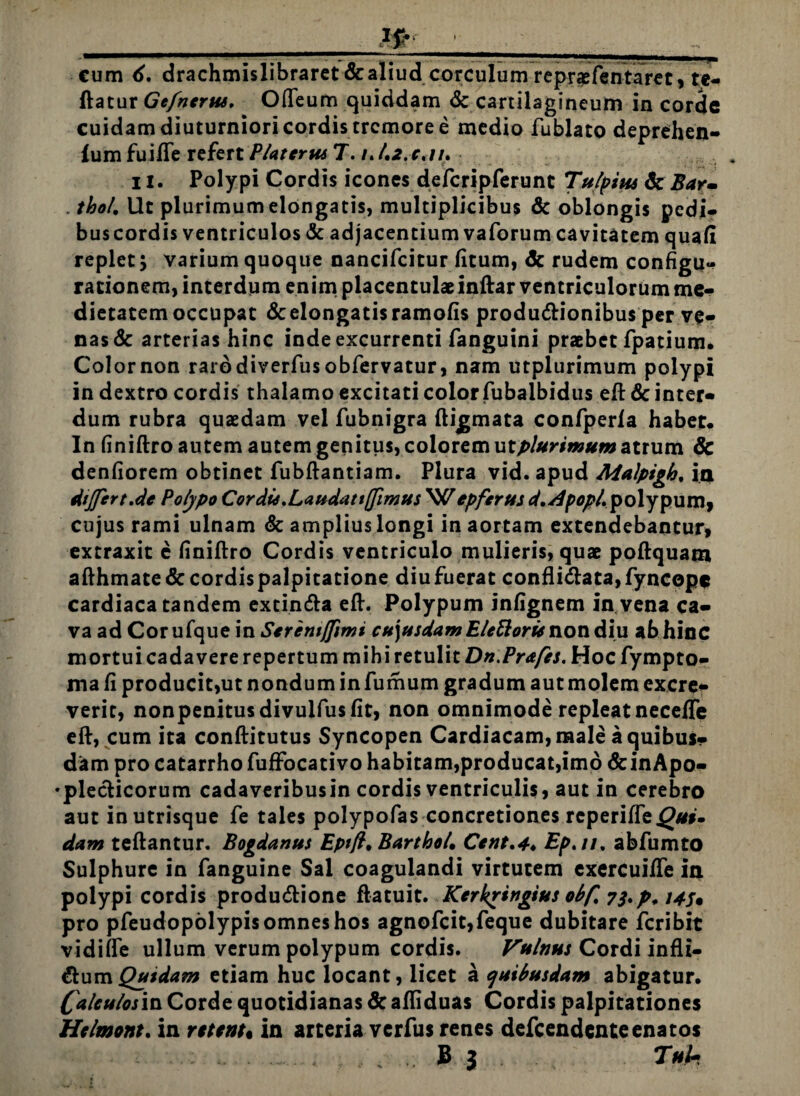 _Ifr __ cum 6. drachmislibraret&aliud corculum reprcefentaret, te- ftatur Gefncrus, Odeum quiddam & cartilagineum in corde cuidam diuturniori cordis tremore e medio fublato deprehen- lum fuide refert Piat ertu 7. /. 1.2. c.u. ii. Polypi Cordis icones defcripferunt Tu/pius 6cBar- . thol. Ut plurimum elongatis, multiplicibus & oblongis pedi- buscordis ventriculos & adjacentium vaforum cavitatem quali replet 5 varium quoque nancifcitur fitum, dc rudem configu¬ rationem, interdum enim placentulae indar ventriculorum me¬ dietatem occupat & elongatis ramofis produ&ionibus per ve¬ nas & arterias hinc inde excurrenti fanguini praebet fpatium. Colornon rarodiverfusobfervatur, nam utplurimum polypi in dextro cordis thalamo excitati color fubalbidus ed & inter¬ dum rubra quaedam vel fubnigra digmata confperla habet* ln finidro autem autem genitus, colorem u t plurimum atrum & denfiorem obtinet fubdantiam. Plura vid. apud Malpigh. ia dtjftrt.de Polypo CordU. Laudat tjjimus Wepferus ^.^^/.polypum, cujus rami ulnam & amplius longi in aortam extendebantur, extraxit e finidro Cordis ventriculo mulieris, quae podquam adhmate& cordispalpicarione diufuerat confli<data,fyncopc cardiaca tandem extin&a ed. Polypum infignem in vena ca¬ va ad Corufque in Seremjfimi cu)usdamEleftorienon diu abhinc mortui cadavere repertum mihi retulit Dn.Prafts. Hoc fympto- ma fi producit,ut nondum in fumum gradum aut molem excre¬ verit, nonpenitusdivulfusfit, non omnimode repleat necefie ed, cum ita conditutus Syncopen Cardiacam, male a quibus¬ dam pro catarrho fuffocativo habitam,producat,imo &inApo- •plecHcorum cadaveribusin cordis ventriculis, aut in cerebro aut in utrisque fe tales polypofas concretiones rcperifie^«#. dam tedantur. Bogdanus Eptft. Bartho4 Cent.4♦ Ep.11. abfumto Sulphure in fanguine Sal coagulandi virtutem exercuifle ia polypi cordis produ&ione ftatuit. Kerkrtngius obf. 7bp* 14U pro pfeudopolypisomneshos agnofcit,feque dubitare feribit vidifle ullum verum polypum cordis. Vulnus Cordi indi¬ cum Qutdam etiam huc locant, licet a quibusdam abigatur. Calculosis Corde quotidianas & adiduas Cordis palpitationes Hclmont. in retent* in arteria verfus renes defeendenteenatos B 3 Tuh