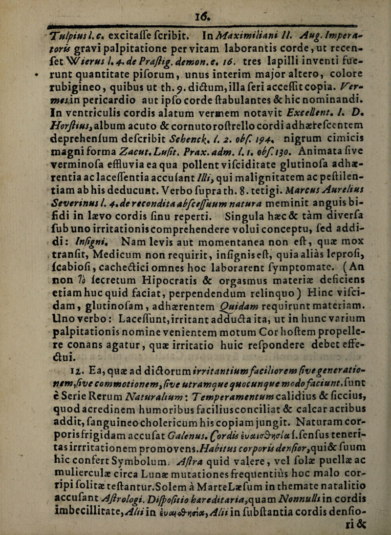 — ^■—— - - - Tulpiusl.c* excitaffe fcribit. InMaximiliani //. Aug. Impera- toris gravi palpitatione per vitam laborantis corde, ut recen- fet 'Wierus /.4,dePraftig, demon.16. tres lapilli inventi fue¬ runt quantitate piforum, unus interim major altero, colore rubigineo, quibus ut th.^.didum, illa feri accefflt copia. Fer- mes;in pericardio aut ipfo corde ftabulantes & hic nominandi. In ventriculis cordis alatum vermem notavit Excellent. /. D. HorfttttS) album acuto & cornuto roftrelio cordi adhaeirefcentem deprehenlum defcribit Schenck. /. 2. obfi 194% nigrum cimicis magni forma Zacut.Lufit. Prax.adm. /. /. obf.i$o. Animata five verminofa effluvia ea qua pollent vifciditate glutinofa adhae¬ rentia ac laceffentia accufant llli> qui malignitatem ac peftilen- tiam ab his deducunt. Verbo fuprath. 8. tetigi. Marcus Aurelius Severinusl. 4*de recondita abfceffuum natur a meminit anguis bi¬ fidi in laevo cordis finu reperti. Singula haec& tam diverfa fub uno irritationiscomprehendere volui conceptu, fed addi¬ di: Infigni, Nam levis aut momentanea non eft, quae mox tranfit, Medicum non requirit, infignisefl:, quia alias leprofi, fcabiofi, cachedici omnes hoc laborarent fymptomatc. (An non 7a fecretum Hipocratis & orgasmus materiae deficiens etiam huc quid faciat, perpendendum relinquo) Hinc vifci- dam, glutinofam, adhaerentem Quidam requirunt materiam. Uno verbo: Laceffunt,irritant adduda ita, ut in hunc varium palpitationis nomine venientem motum Cor hoftem propelle¬ re conans agatur, quae irritatio huic refpondere debet effe- dui. v U. Ea,quaeadditiommirritantiumfaciliorem five generatio- nem fve commotionem, five utramque quacunque modofaciunt, fu n t e Serie Rerum Naturalium \ Temperamentum calidius & ficcius, quodacredinem humoribus faciliusconciliat 8c calcar acribus addit, fanguineo cholericum his copiam jungit. Naturam cor- porisfrigidam accufat Galenus• fordis gua/crS^cr/fld.fenfus teneri¬ tas irrritationem promovens. Habitus corporis denfior9c\ui8c fuum hic confert Symbolum. Aflra quid valere, vel folae puellae ac mulierculae circa Lunae mutationes frequentius hoc malo cor¬ ripi folitae teftantur.Solem a MarteLaefum in themate natalitio accufant Afirologi. Difpofitio hareditaria^uatn Nonnulli in cordis imbecillitate,^///in sveq&wxj Alii in fubftantia cordis denfio- ri&