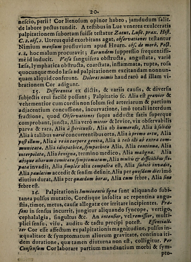 2 0. __. nefcio, perii 1 Corlienofum opinor habeo, jamdudum falic. de labore pedtus tundit. A teftibusin Lue venerea exulceratis palpitationem fubortam fuifte teftatur Zacut* Lu(it,prax, Hift• C>2*obf,2, Uterusquid exorbitans agat, obfervationes teftantur Nimium mentium profluvium apud Heurn. cbf de morb. Pe(l» c.8* hoc malum procuravit j Eorundem fuppreflio frequentifli- me id inducit. Pafa fanguifera obftrudta , anguftata, varie laefa,lymphatica obftrudta, coardtata, inflammata, rupta, rofa quocunque modo laefa ad palpitationem excitandam nonnun- quam aliquidconferunt. Doloresnimii haud raro ad illam vi¬ brationem Cor adigunt. 15. Offerenti* ex didiis, & variis caufis, & diverfis fubjedtis erui facile pofFunt j Palpitatio fc. Alia eft gravior & vehementior cumcordisnonfolum fed arteriarum & partium adjacentium concuffione, incurvatione, imo totali interdum fradtione, quod Obfervationes fupra addudtae fatis fuperque comprobant, juncfta, Alia vero mitior & levior, vix obfervabilis parva & rara, Alia dJpirttuofis, Alia ab humorofis, Alia a [olidis Alia a talibus vane concurrentibus orta, Alia aprimo ortu* Alia poft illum > Alia^ re in corpore genit*) K\\a a tali illi ab extra com¬ municata, Alia idiopathica^fympatbtca Alia, Alia continua, Alia interpolata^ Alia benigna^ termino medico, Alia maltgna. Alia 4t bsaue altorum comitatuJjwpt ornatum 3 Alia multis & difficilibus Jit* puta invadit, Aliafimplexalia compotita eft, Alia fubtto invadit, Aliapaulatim accedit & fenfim definit,Alia per cjuofdam diesirao diutius durat, Alia per quasdam horas, Alia cum febre, Alia [ine febre eft. l£. Palpitationis Imminentis tigna funt aliquando lubi* tanea pulfus mutatio, Cordisque infolita ac repentina angu- ftia, timor, metus, caufae allegatae cor irritare incipientes. Pra- /ens in fenfus incurrit, jungitur aliquando fyncope, vertigo* cephalalgia, fingultus &c. An intentior^, velremifior3 multi¬ plici fenfu \ vifu, auditu & tadlu percipi poteft. Efentiali- ter Cor efte affedtum ex palpitationis magnitudine, pulfus in¬ aequalitate & fymptomatum aliorum gravitate, continua iti¬ dem duratione, quae tamen diuturna non eft, colligitur, fer Confcnfum Cor laborare partium mandantium morbi & fym- c