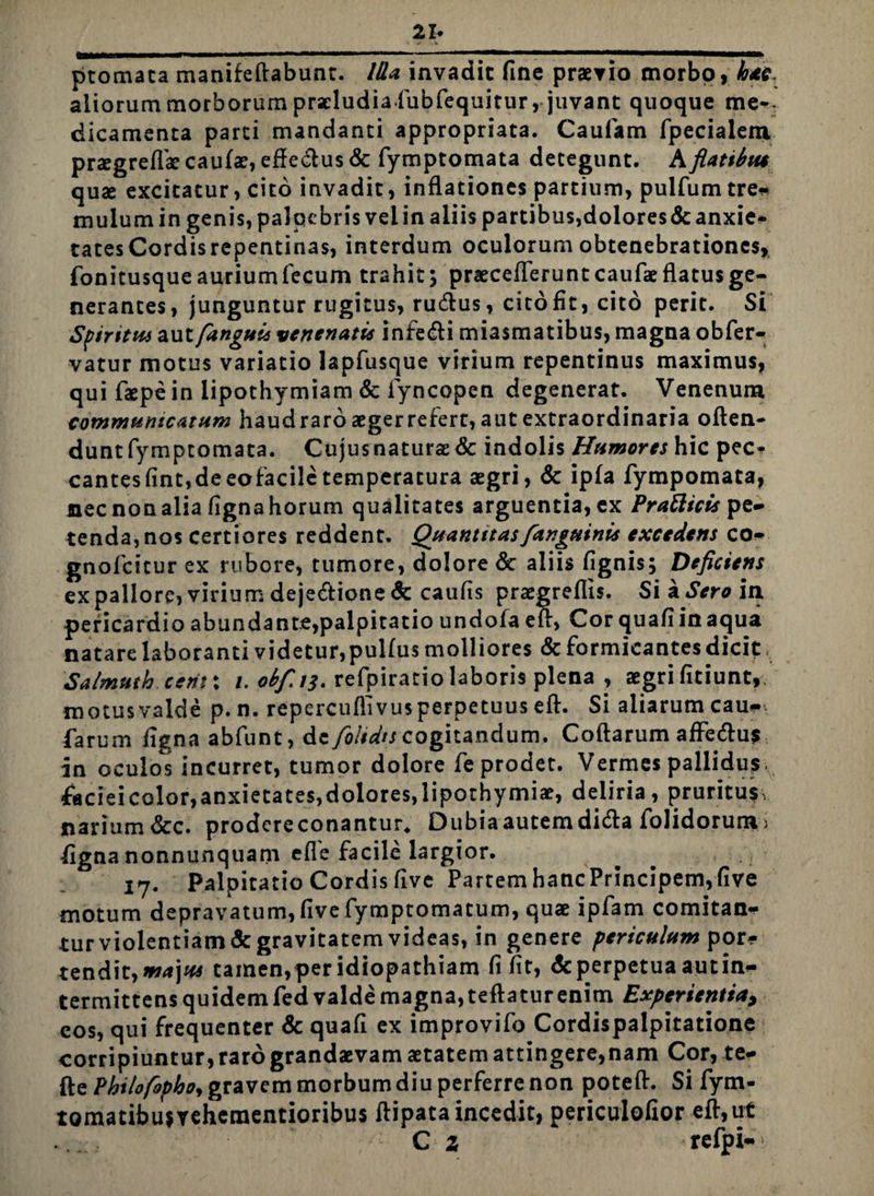 ptomata manifeffabunt. Ida invadit fine praevio morbo, hac. aliorum morborum praeludia fubfequirur, juvant quoque me-- dicamenta parci mandanti appropriata. Caulam fpecialem praegreflae caulae, effectus & fymptomata detegunt. A flattbiu quae excitatur, cito invadit, inflationes partium, pulfum tre* mulum in genis, palpebris vel in aliis partibus,dolores & anxie* tatesCordisrepentinas, interdum oculorum obtenebrationes, fonitusque aurium fecum trahit; praecefTeruntcaufaeflatusge- nerantes, junguntur rugitus, rudius, cito fit, cito perit. Si Sfiritus aut [anguis venenatis infedti miasmatibus, magna obfer- vatur motus variatio lapfusque virium repentinus maximus, qui faepe in lipothymiam & lyncopen degenerat. Venenum communicatum haud raro aeger refert, aut extraordinaria offen¬ dunt fymptomata. Cujus naturae <5c indolis Humores hic pec¬ cantes fint,de eofacile temperatura aegri, & ipfa fympomata, nec non alia figna horum qualitates arguentia, ex Pratttcis pe¬ tenda, nos certiores reddent. Quantitas [anguinis excedens co- gnofeitur ex rubore, tumore, dolore & aliis fignis; Deficiens expallore,viriumdejedtione&caufis praegreflis. Sia*SVroini pericardio abundante,palpitatio undofa eff, Cor quafi in aqua natare laboranti videtur, pulfus molliores & formicantes dicit Salmuth e erit: /. ob[i$. refpiratio laboris plena , aegri fitiunt, motus valde p.n. repercuflivus perpetuus eff. Si aliarum cau- farum figna abfunt, dc fo/tdts cogitandum. Coflarum affedfus in oculos incurret, tumor dolore fe prodet. Vermes pallidus. faciei color, anxietates, dolores, lipothy miae, deliria, pruritus^ narium &c. prodcreconantur, Dubia autem didta folidorum> figna nonnunquam efle facile largior. 17. Palpitatio Cordis five Partem hancPrincipem,five motum depravatum, five fymptomatum, quae ipfam comitan¬ tur violentiam& gravitatem videas, in genere periculum por* tendit,ma]us tamen,per idiopathiam fi fit, deperpetua autin- termittens quidem fed valde magna, tefiatur enim Experientia, eos, qui frequenter & quafi ex improvifo Cordispalpitatione corripiuntur, raro grandaevam aetatem attingere,nam Cor, te- fte Philofophoy gravem morbum diu perferre non poteff. Si fytn- tomatibujrehementioribus ffipata incedit, periculofior eff,ut C z refpi-