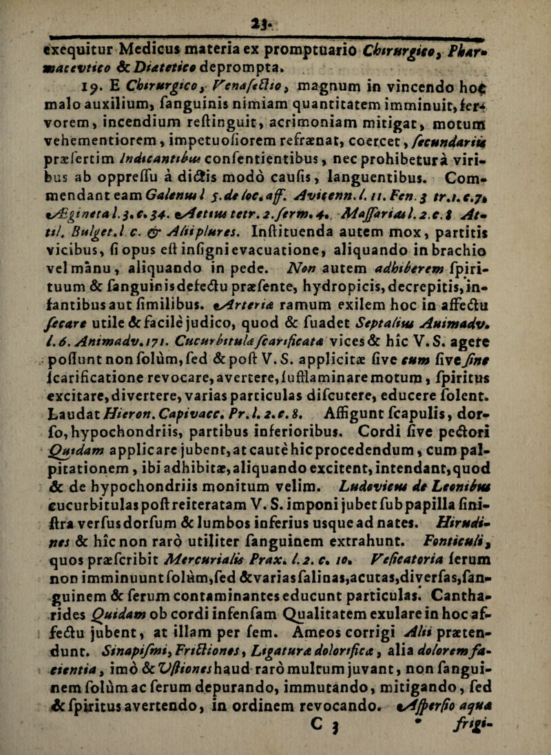 13- exequitur Medicus materia ex promptuario Chirurgico y Phar* macevtico ScDiatetico deprompta. i?. E Cbirurgtcoy FenafetttOy magnum in vincendo ho£ malo auxilium, fanguinis nimiam quantitatem imminuit,kr4 vorem, incendium reftinguit, acrimoniam mitigat, motum vehementiorem, impetuofiorem refraenat, coercet, fecundari* praefertim Indicantibus confentientibus, nec prohibetura viri¬ bus ab oppreflu a di&is modo caufis, languentibus. Com¬ mendant eam Galentul s.deloc,aff, Avicenn.l. n.Fen.$ tr.i.c.jt tAEgi neta 1.3,0.34. oAetius tetr,2.ferm,4* M*jfariasl.2,c.i At• til. Bulget.l c. & Aliiplures. Inftituenda autem mox, partitis vicibus, (i opus eft infigni evacuatione, aliquando in brachio vel manu, aliquando in pede. Non autem adbiberem fp i ri¬ tuum & fanguieisdefedu praefente, hydropicis, decrepitis,in¬ fantibus aut fimilibus. oArtena ramum exilem hoc in afFe&u fecare utile dc facile judico, quod dc fuadet Septaliiu Auimadv. l.d.Ammadv.171. Cucurbitulafcanficata vices& hic V.S. agere - poflunt nonfolum,fed &poft V. S. applicitae five tum fivefine icarificatione revocare, avertere,fufflaminare motum, fpiritus excitare,divertere, varias particulas difeutere, educere folent. Laudat Hieron. Capivacc. Pr.l, 2.e. £. Affigunt fcapulis, dor- fo,hypochondriis, partibus inferioribus. Cordi five pedori Quidam applicare jubent,at caute hicprocedendum, cum pal¬ pitationem , ibi adhibitae,aliquando excitent, intendant,quod & de hypochondriis monitum velim. Ludevictu de Leonibut cucurbitulas poftreiteratam V. S. imponi jubetfubpapilla fini- ftra verfusdorfum dc lumbos inferius usque ad nates. Hir udi- nes & hic non raro utijiter fanguinem extrahunt. Fonticuli, quos praeferibit Mercurialis Prax. 1.2. c* io, Feficatoria ferum non imminuuntfolum,fed dcvariasfalinas, acutas, diverfas,fan¬ guinem de ferum contaminantes educunt particulas. Cantha¬ rides Quidam ob cordi infenfam Qualitatem exulare in hoc af- fedu jubent, at illam per fem. Ameos corrigi Alii praeten¬ dunt. Sinapifmi> Frtttionts, Ligatura dolor tfica, alia dolorem fa¬ cientia , imo &Vftiones\\axi& raro multum juvant, nonfangui- nem folum ac ferum depurando, immutando, mitigando, fed & fpiritus avertendo, in ordinem revocando, cAfperfio aqua C j * frtgi-
