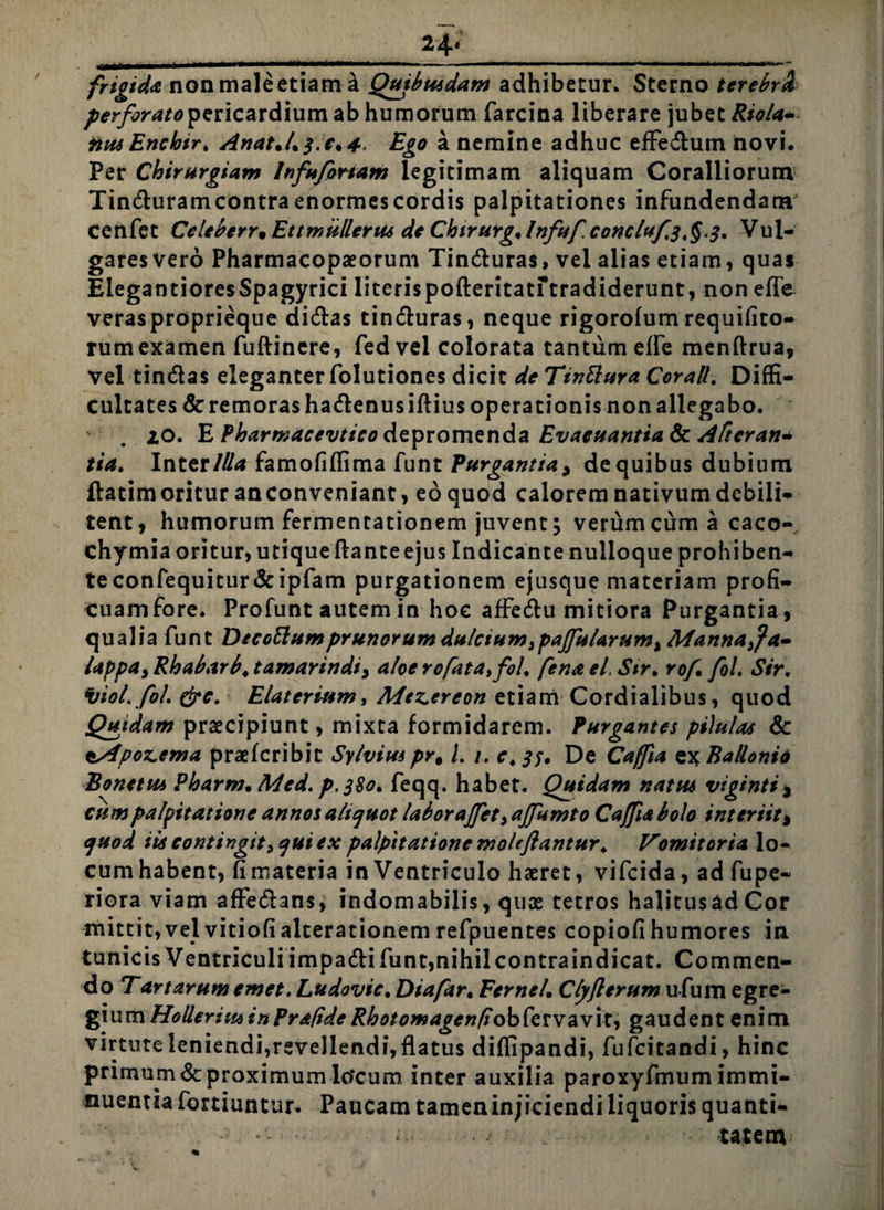 24« frigida non male etiam a Quibusdam adhibetur. Sterno terebrd perforato pericardium ab humorum farcina liberare jubet Riola- ftusEncbir. An*uL$\'c%-4> Ego a nemine adhuc efFe&um novi. Per Chirurgiam Infufortam legitimam aliquam Coralliorum Tinduram contra enormes cordis palpitationes infundendam cenfet Celeberr^Ettmullerus de Chtrurg%lnfufconcluf3,^.3. Vul¬ gares ver6 Pharmacopaeorum Tinduras, vel alias etiam, quas ElegantioresSpagyrici literispofteritaturadiderunt, non effe- verasproprieque clicflas tinduras, neque rigorolum requifito- rumexamen fuftincre, fedvel colorata tantum efle menftrua, vel tindas eleganter folutiones dicit de Tinttura Cor ali. Diffi¬ cultates &remorashadenusiftius operationis non allegabo. '■ . zo. E Pharmacevtico depromenda Evacuantia & Aftcran* tia. Inter/#* famofiffima funt Purgantia3 de quibus dubium ftatimoritur an conveniant, eo quod calorem nativum debili¬ tent, humorum fermentationem juvent 5 verum cum a caco- chymia oritur, utique flante ejus Indicante nulloque prohiben¬ te confequitur&ipfam purgationem ejusque materiam profi¬ cuam fore. Profunt autem in hoc affedu mitiora Purgantia, qualia funt Dtcottumprunorum dulcium ,paffuUrum% Manna,Ja» lappa, Rhabarb. tamarindi3 aloe rofata, fol. fena el. Sir. rof fol. Sir. itio/. fol. &c. Elaterium, Mezereon etiam Cordialibus, quod Quidam praecipiunt, mixta formidarem. Purgantes pilulas & ^Apozema praeferibit Sylvius pr% /. /. e. 33. De Caffia ex Badonid Bonetus Pharm. Med. p.380. feqq. habet. Quidam natus viginti* cum palpitatione annos aliquot laboraffet, affumto Caffia bolo interiit* quod iia contingit, qui ex palpitatione moleflantur. Vomitoria lo¬ cum habent, fi materia in Ventriculo haeret, vifeida, ad fupe- riora viam affedans, indomabilis, quae tetros halitusadCor mittit,vel vitiofi alterationem refpuentes copiofi humores in tunicis Ventriculi impadi funt,nihilcontraindicat. Commen¬ do T artarum emet. Ludovic. Diafar. FerneL Clyjlerum u-fum egre¬ gium Hollerius in Prafide RhotomagcnfiobfaYavxt, gaudent enim virtute leniendi,revellendi, flatus diffipandi, fufeitandi, hinc primum<3cproximumIcfcum inter auxilia paroxyfmum immi¬ nuentia fortiuntur. Paucam tamen injiciendi liquoris quanti- *- tatem