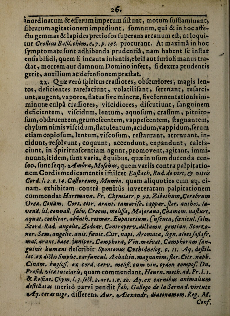 _2$.__ inordinatum & efferum impetum fiftunt, motum fufflaminane, fibrarum agitationem impediunt, fomnum, qui & in hoc affe- &u gemmas Sc lapides pretiofosfuperans arcanum cft, ut loqui- tur CrolltusBapLchim.c^y.p. i?8. procurant. At maxima in hoc fymptomatefunt adhibenda prudenti!» nam habent fe inflat enfis bifidi, quem fi incauta infantis,ebrii aut furiofi manus tra¬ dat, mortem aut damnum Domino infert, fi dextra prudentis gerit, auxilium ac defenfionem praeftat. tz. Qua: vero fpirituscrafliores, obfcuriores» magis len- tos, deficientes rarefaciunt, volatilifant, ferenant, refarci» unt, augent, vapores, flatus fiveminerae, fivefermentationis im¬ minutae culpa crafliores, vifcidiores, difcutiunt, fanguinem deficientem, vifcidum, lentum, aquofum» craffum, pituito» fum,obftruentem,grumefcentem,vappelcentem, ftagnantem» chylum nimis vifcidum,flatulentum,acidum,vappidum,ferum etiam copiofum, lentum, vifcofum» reftaurant, attenuant, in¬ cidunt, refolvunt, coquunt» accendunt, expandunt» calefa¬ ciunt, in Spirituafcentiam agunt, promovent»agitant, immi¬ nuunt, itidem, funt varia, e quibus, quaein ufum ducenda cen- feo, funt feqq. tAmbrayMofckusy quem variis contra palpitatio¬ nem Cordis medicamentis imifeet Euftach, Ruds de virt. & vittis Cord. l9 2. e. 14» Caftoreum> Mumia, quam aliquoties cum aq. ci- nam. exhibitam contra penitus inveteratam palpitationem commendat Harttnann* Pr, Chymiatr.p 92, ZibcthumyCerebrum Ore a, Cirtam. Cort% eitr, arant• t amarifc% cappar.flor* anthos. I'a- vend. lil. eonvall. falv, Crocus, mtltjja> Ma\oranayChamom. najlurt. aejuat, cochlear. abftnth. rosmar. Eupatorium, fcenicul.fklv* Scerd. Rad. angeltc* Zodoar. Contrayerv»dittamn. gentian. Scorz.o- ner, Sem♦ angelic. anis, foenic, Citr% napi. Aromata, lign, a/oes/afafr, mat. arant, bacc. \uniper, Camphorai Pin.malvat. Camphoram farim. guinis humani deferibit Spontonus Coechtdnelog. c. //. Acj.deftiL Ut. ex diftis fimplic,carfuneul, Anhaltin, magnanim,flor. €itr. naph, Cinam. bruglojf, ex cord.cerv, mchfi. cum vin% cydon compof. Dn9 Praftd, vita tutelaris> quam commendant, Heum, meth.ad,Pr.l. /. & Rolfine. Chym. I, s.feEl, 2,art, i.c. 20. Aq.ex carnibus animalium defltllatat merito parvi pendit }ohm Gallego de laSernad,virtute t/fceras nigr, differens. Aur, tzfiexandr, diatinamom.Reg, M.