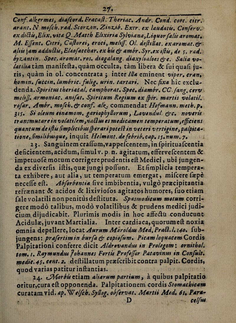 27« ————■rnmmammmmmrnrnmmm^ 1 - — - , -- ■ »» b— Confalkermes, dtafcord* Fracaft:Thertac* Andr. Cond. cort cttr. arant* Nmofch.rad. Scorz.on* Zinntb. Extr. ex laudatu* Conferv. exdtBis^Elix* vita Q^Matth Ehxiria Sylviana^icjuorfalis arornat, M. Effent. Otri, Caftorei, eroci, meltff, OL defhllat. exaromat.dr altis jam adduBiS} EUofaeehar* ex bis & ambr* Syr*ex tflis$ de 5. rad. byx^antin. Spec. arornat* ros* dtagalang, diaxyloaloes &e. Salia vo- /atiliatkm manifefta, quam occulta, tam libera defuiquafi ju¬ ris, quam in ol. concentrata $ inter Illa eminent viper, crati, homin* fucem. lumbnc. fultg* urin. tartari. Nec fixa hic exclu¬ denda. Spiritus theriasal* eamphorat. Spec.diambr* CC.fang# mtltjj* armoniac. anifat* Spiritum Regium ex fpir. martis volati! nj/Sir* Ambr* mofck*&conf. alk,* commendat Hofmann. rneth.p, 315» Si oleum einamom* gariophy Horum, LavenduL &c, noveris transmutare in volatilem ^aBus es medicamen temperatum afficiens quantum deiflis (tmpltctbus [peraripotefl in veteri vertigine, palpita-. tione>/imilibusques inquit Helmont.defebrtb,cap, tf*num. 7, 25. SanguinemcraflTum,vappefcentem,infpirituafcentia deficientem,acidum, fimulv. p. n. agitatum, effervefcentem & impetuofemotumcorrigereprudentiseftMedici, ubi jungen¬ da ex diverfis iftis,quae jungi poflunr. Et fimplicia tempera¬ ta exhibere, aut alia, ut temperatum emergat, mifcere faepe necefTe eft. Abforbentia five imbibentia, vulgo praecipitantia refrsenant & acidos & lixiviofos agitatos humores, fuo etiam falevolatili nonpenitusdeftituta. Spasmodicum motum corri¬ gere modo talibus, modo volatilibus & prudens medici judi¬ cium dijudicabit. Plurimis modis in hoc afFe&Ci conducunt Acidulae, juvant Martialia. Inter cardiaca,quorumeft noxia omnia depellere, locat Aurum Mdroldus Med* PraB. L140• fub- jungens: prafertimin burfagr copiofum, Picam loquacem Cordis Palpitationi conferre dicit Aldrevandus in Prolegom\ ornithol* tom*i* Ray mundus ? oh annes Fortis Profeffar Patavinus in Confult, medic.45.cent. 2. ddtillatum praeferibiecontra palpit. Cordis, quod varias patitur inftantias. 24. tJMorbissiiim altarum partium > a quibus palpitatio oritur,cura eft opponenda. Palpitationem cordis Stomachicam Curatam vid. ap^el/cb, SyLlog* obfervat* Martii Med, 6u Paret* * , D celfiu