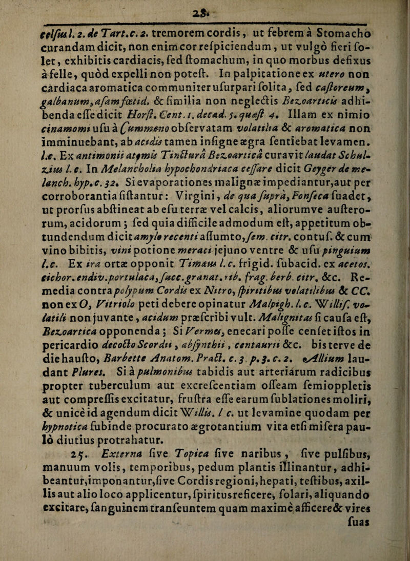 •_zS* celfiul.2.deTart>c.2. tremorem cordis, ut febrem a Stomacho curandam dicit, non enimcorrefpiciendum, ut vulgo fieri fo- let, exhibitis cardiacis, fed ftomachum, in quo morbus defixus a felle, quod expelli non poteft. In palpitatione ex non cardiaca aromatica communiter ufurparifolita, fed cafloreum, galbanum^afamfoetid, dcfimilia non negle&is Bez.oarttcis adhi¬ benda efle dicit Horfi.Cent.t.decad. f.quaft 4• Illam ex nimio ^i'/;^«j<7i»> ufua^w^/f?/(?obfervatam volattlta & aromatica non imminuebant, abacidistamen infigneaegra fentiebatlevamen. Le% Ex antimonii atfmis Tinffiurd Bs^oarticd curavit laudat SchuU zjui i c. In Melancholia hypochondriaca cejptre dicit Geyger de me* lanch. hyp*c.32* Si evaporationes malignae impediantur,aut per corroborantia fiftantur: Virgini, de qua fuprd>Fonfeca fuadet, ut prorfus abftineat ab efu terrae vel calcis, aliorumve auftero- rum, acidorum; fed quia difficile admodum eft, appetitum ob¬ tundendum dicit amylo recenti aflumto ,/#w. citr. contuf. & cum vino bibitis, vini potione meraci jejuno ventre Sc ufu pinguium Lc. Ex ira ortae opponit Timaus l. f. frigid. fubacid. ex acetos. iichor.endiv.portulaca^fucc.gr anat.rib, frag, berb. cttr% &C. Re¬ media contra polypum Cordis ex Nitro, tyirtttbus volatilibus & CC. non ex 0} Vttrtolo peti debere opinatur Malpigh. I, c. Willif. vo~ Utili non juvante, acidum praefcribi vult. Mahgnttas fi caufa eft, Be^oarttca opponenda; Si Fermcs, enecari poffe cenfetiftosin pericardio decotto Scordti, abjynthti, centaurn &c. bis terve de diehaufto, Barbette Anatom. Prati, c. $ p, 3, c. a. Allium lau¬ dant Plures. Si a pulmonibus tabidis aut arteriarum radicibus propter tuberculum aut excrefcentiam offeam femioppletis aut compreflisexcitatur, fruftra efie earumfublationesmoliri, & unice id agendum dicit W///#. I r. ut levamine quodam per hypnotica fubinde procurato aegrotantium vita etfimifera pau¬ lo diutius protrahatur. 25. Externa five Topica five naribus , five pulfibus, manuum volis, temporibus, pedum plantis illinantur, adhi¬ beantur,imponantur,five Cordis regioni,hepati, teftibus, axil- lisaut alioloco applicentur,fpiritusreficere, folari,aliquando excitare, fanguinemtranfeuntem quam maxime afficere& vires ** fuas