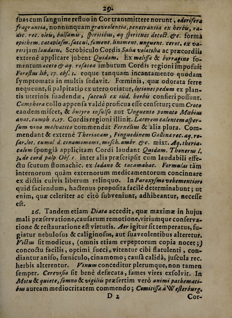 _2pi_ fuas cum fanguine refluo in Cor transmittere norunt, e dor i fer a fragrantia3 nonnunquamgraveolentiapenetrantia ex herbis3 ra- dtc. rec. oleis^ balfamis , (pintibui) aq jfnituos decoft. &c. form4 epithem. cataplafm,faccu\%foment. limrnent, unguent. cerot. iX va¬ rus]*™ Ludatis* Scrobiculo Cordis Salta volatilia ac praecordiis externe applicare jubent Quidam* Ex mehffa & borragine fo- mentumaceto crag. rofacea imbutum Cordis regioniimpofuit For e (lia Ub, 17. cbf. 1* coque tanquam incantamento quodam fymptomata in multis fedavit. Foeminis, qua: odorata ferre nequeunt, fi palpitatio ex utero oriatur, lotionespedum ex plan¬ tis uterinis fuadendae, faccult ex iiid. herbis confieri poliunt. Camphora collo appenfa vaideproficua e fle cenfetur; cum Croco eandem mifcer, & butyro ttifulfo aut Unguento pomato Mosbiiu anat, camph 0*17. Cordis regioni illink. Laterem calentemafper- fum vino malvatico commendat Fcrnelim 8c alia plura. Com¬ mendant & externe Thertacam > Pinguedinem Galhnarec.aq,ro* farjot. cumol d. ctnaniomomt^mvfch.ambr &c, mixt. Ae]*theria» calem fpongia applicitam Cordi laudant Quidam. Thonerus 4 3*de cordpalp Obfr. inter alia praefcripfit cum laudabili efFe- du fcutum ftomachic. ex ladano & tacamahac. Formulas tam internorum quam externorum medicamentorum concinnare ex didis cuivis liberum relinquo. InParoxyfmo vebemcntiors quid faciendum, hadenus propofita facile determinabunt 5 ut enim, quae celeriter ac cito fubveniunt, adhibeantur, neceffe eft. 16. Tandem etiam Di at a accedit, quae maximae in hujus mali praefervatione,caufarum remotione,viriumqueconferva- tione &reftaurationeeft virtutis. frigitur fit temperatus, fu¬ giatur nebulofus & caliginofus, aut fuaveolentibus alteretur. Fittui fit modicus, (omnis etiam evpeptorum copia nocet concodu facilis, optimi fueci, vitentur cibi flatulenti, con¬ diantur anifo, foeniculo,cinamomoj caufa calida, jufcula rec. herbis alterentur. Vinum conceditur plerumque, non tamen femper. Cerevtfia fit bene defaecata, fames vires exfolvit. In MotuSc quiete3fomnoPx. vigiliis praefertim vero animipathemati- lauream mediocritatem commendo, ComitiJped\U efterburg* D z Cor-
