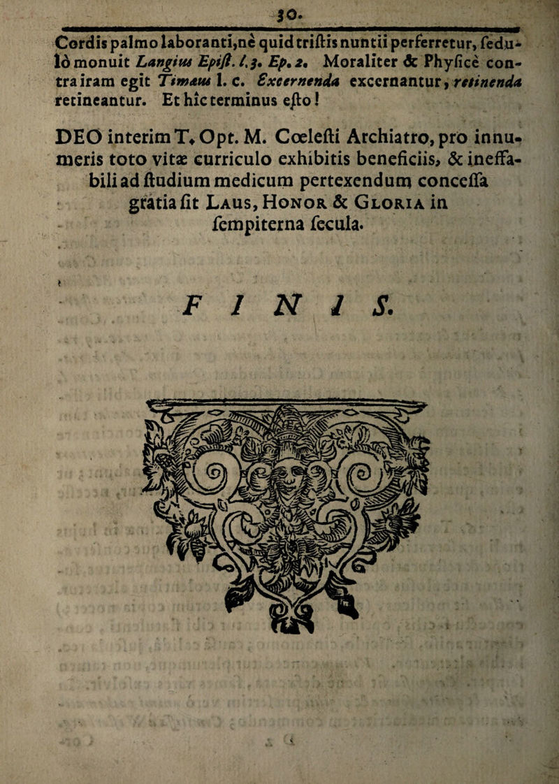 *0- Cordis palmo laboranti,ne quid triftis nuntii perferretur, fedu- 16 monuit Langitu Epift. /.$. Ep. 2, Moraliter & Phyfice con¬ tra iram egit Timaut 1. c. Excernenda excernantur, retinenda retineantur. Et hic terminus e/to! DEO interimT\Opt. M. Coelefti Archiatro, pro innu- meris toto vitae curriculo exhibitis beneficiis, & ineffa¬ bili ad fiudium medicum pertexendum conccffa gratia fit Laus, Honor & Gloria in fempiterna fecula. FINIS.